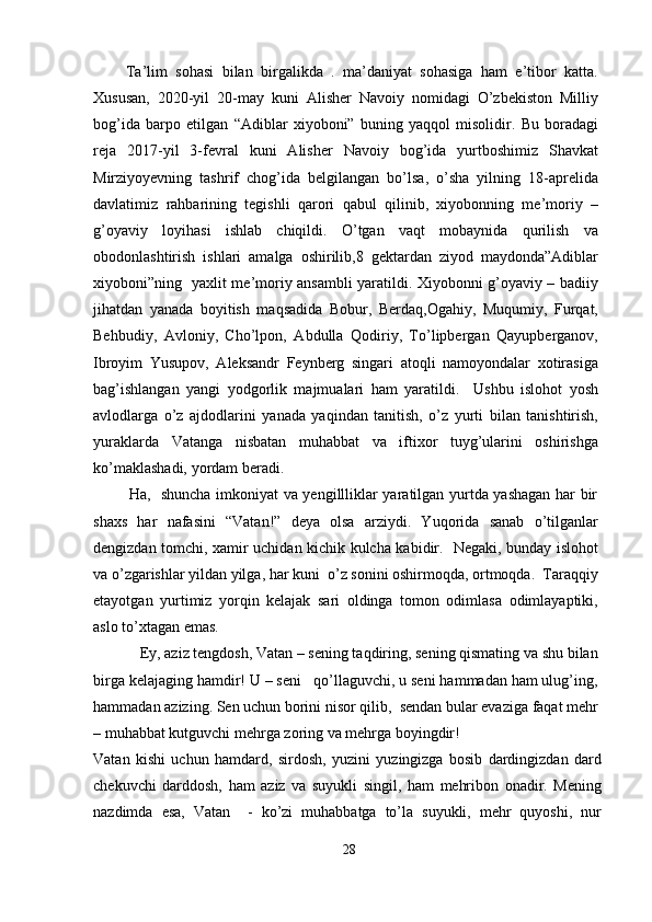         Ta’lim   sohasi   bilan   birgalikda   .   ma’daniyat   sohasiga   ham   e’tibor   katta.
Xususan,   2020-yil   20-may   kuni   Alisher   Navoiy   nomidagi   O’zbekiston   Milliy
bog’ida   barpo   etilgan   “Adiblar   xiyoboni”   buning   yaqqol   misolidir.   Bu   boradagi
reja   2017-yil   3-fevral   kuni   Alisher   Navoiy   bog’ida   yurtboshimiz   Shavkat
Mirziyoyevning   tashrif   chog’ida   belgilangan   bo’lsa,   o’sha   yilning   18-aprelida
davlatimiz   rahbarining   tegishli   qarori   qabul   qilinib,   xiyobonning   me’moriy   –
g’oyaviy   loyihasi   ishlab   chiqildi.   O’tgan   vaqt   mobaynida   qurilish   va
obodonlashtirish   ishlari   amalga   oshirilib,8   gektardan   ziyod   maydonda”Adiblar
xiyoboni”ning   yaxlit me’moriy ansambli yaratildi. Xiyobonni g’oyaviy – badiiy
jihatdan   yanada   boyitish   maqsadida   Bobur,   Berdaq,Ogahiy,   Muqumiy,   Furqat,
Behbudiy,   Avloniy,   Cho’lpon,   Abdulla   Qodiriy,   To’lipbergan   Qayupberganov,
Ibroyim   Yusupov,   Aleksandr   Feynberg   singari   atoqli   namoyondalar   xotirasiga
bag’ishlangan   yangi   yodgorlik   majmualari   ham   yaratildi.     Ushbu   islohot   yosh
avlodlarga   o’z   ajdodlarini   yanada   yaqindan   tanitish,   o’z   yurti   bilan   tanishtirish,
yuraklarda   Vatanga   nisbatan   muhabbat   va   iftixor   tuyg’ularini   oshirishga
ko’maklashadi, yordam beradi.
             Ha,   shuncha imkoniyat va yengillliklar yaratilgan yurtda yashagan har bir
shaxs   har   nafasini   “Vatan!”   deya   olsa   arziydi.   Yuqorida   sanab   o’tilganlar
dengizdan tomchi, xamir uchidan kichik kulcha kabidir.   Negaki, bunday islohot
va o’zgarishlar yildan yilga, har kuni  o’z sonini oshirmoqda, ortmoqda.  Taraqqiy
etayotgan   yurtimiz   yorqin   kelajak   sari   oldinga   tomon   odimlasa   odimlayaptiki,
aslo to’xtagan emas.
            Ey, aziz tengdosh, Vatan – sening taqdiring, sening qismating va shu bilan
birga kelajaging hamdir! U – seni   qo’llaguvchi, u seni hammadan ham ulug’ing,
hammadan azizing. Sen uchun borini nisor qilib,  sendan bular evaziga faqat mehr
– muhabbat kutguvchi mehrga zoring va mehrga boyingdir!
Vatan   kishi   uchun   hamdard,   sirdosh,   yuzini   yuzingizga   bosib   dardingizdan   dard
chekuvchi   darddosh,   ham   aziz   va   suyukli   singil,   ham   mehribon   onadir.   Mening
nazdimda   esa,   Vatan     -   ko’zi   muhabbatga   to’la   suyukli,   mehr   quyoshi,   nur
28 