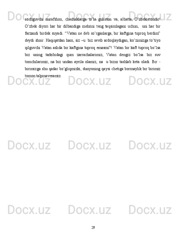 sochguvchi   nurafshon,   chechaklarga   to’la   guliston   va,   albatta,   O’zbekistondir!
O’zbek   diyori   har   bir   dilbandiga   mehrini   teng   taqsimlagani   uchun,     uni   har   bir
farzandi   birdek   suyadi.   “Vatan   ne   deb   so’rganlarga,   bir   kaftgina   tuproq   berdim”
deydi shoir. Haqiqatdan ham, siz –u   biz sevib ardoqlaydigan, ko’zimizga to’tiyo
qilguvchi Vatan aslida bir kaftgina tuproq emasmi?! Vatan bir kaft tuproq bo’lsa
biz   uning   tarkibidagi   qum   zarrachalarimiz,   Vatan   dengiz   bo’lsa   biz   suv
tomchilarimiz,   na   biz   undan   ayrila   olamiz,   na     u   bizni   tashlab   keta   oladi.   Bir   -
birimizga shu qadar bo’gliqmizki, dunyoning qaysi chetiga bormaylik bir birimiz
tomon talpinaveramiz.
29 