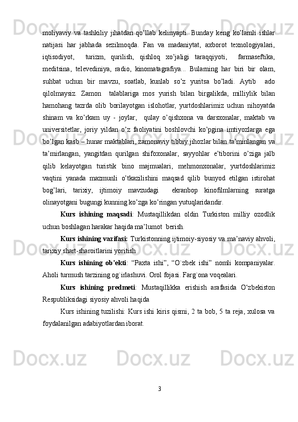 moliyaviy   va   tashkiliy   jihatdan   qo’llab   kelinyapti.   Bunday   keng   ko’lamli   ishlar
natijasi   har   jabhada   sezilmoqda.   Fan   va   madaniytat,   axborot   texnologiyalari,
iqtisodiyot,     turizm,   qurilish,   qishloq   xo’jaligi   taraqqiyoti,     farmaseftika,
meditsina,   televediniya,   radio,   kinomatagrafiya...   Bularning   har   biri   bir   olam,
suhbat   uchun   bir   mavzu,   soatlab,   kunlab   so’z   yuritsa   bo’ladi.   Aytib     ado
qilolmaysiz.   Zamon     talablariga   mos   yurish   bilan   birgalikda,   milliylik   bilan
hamohang   tazrda   olib   borilayotgan   islohotlar,   yurtdoshlarimiz   uchun   nihoyatda
shinam   va   ko’rkam   uy   -   joylar,     qulay   o’qishxona   va   darsxonalar,   maktab   va
universitetlar,   joriy   yildan   o’z   faoliyatini   boshlovchi   ko’pgina   imtiyozlarga   ega
bo’lgan kasb – hunar maktablari, zamonaviy tibbiy jihozlar bilan ta’minlangan va
ta’mirlangan,   yangitdan   qurilgan   shifoxonalar,   sayyohlar   e’tiborini   o’ziga   jalb
qilib   kelayotgan   turistik   bino   majmualari,   mehmonxonalar,   yurtdoshlarimiz
vaqtini   yanada   mazmunli   o’tkazilishini   maqsad   qilib   bunyod   etilgan   istirohat
bog’lari,   tarixiy,   ijtimoiy   mavzudagi     ekranbop   kinofilmlarning   suratga
olinayotgani bugungi kunning ko’zga ko’ringan yutuqlaridandir. 
Kurs   ishining   maqsadi :   Mustaqillikdan   oldin   Turkiston   milliy   ozodlik
uchun boshlagan harakar haqida ma’lumot  berish.
Kurs ishining vazifasi:  Turkistonning ijtimoiy-siyosiy va ma’naviy ahvoli,
tarixiy shart-sharoitlarini yoritish
Kurs   ishining   ob'ekti :   “Paxta   ishi”,   “O`zbek   ishi”   nomli   kompaniyalar.
Aholi turmush tarzining og`irlashuvi. Orol fojasi. Farg`ona voqealari.
Kurs   ishining   predmeti :   Mustaqillikka   erishish   arafasida   O‘zbekiston
Respubliksidagi siyosiy ahvoli haqida 
Kurs ishining tuzilishi:  Kurs ishi kiris qismi, 2 ta bob, 5 ta reja, xulosa va
foydalanilgan adabiyotlardan iborat.
3