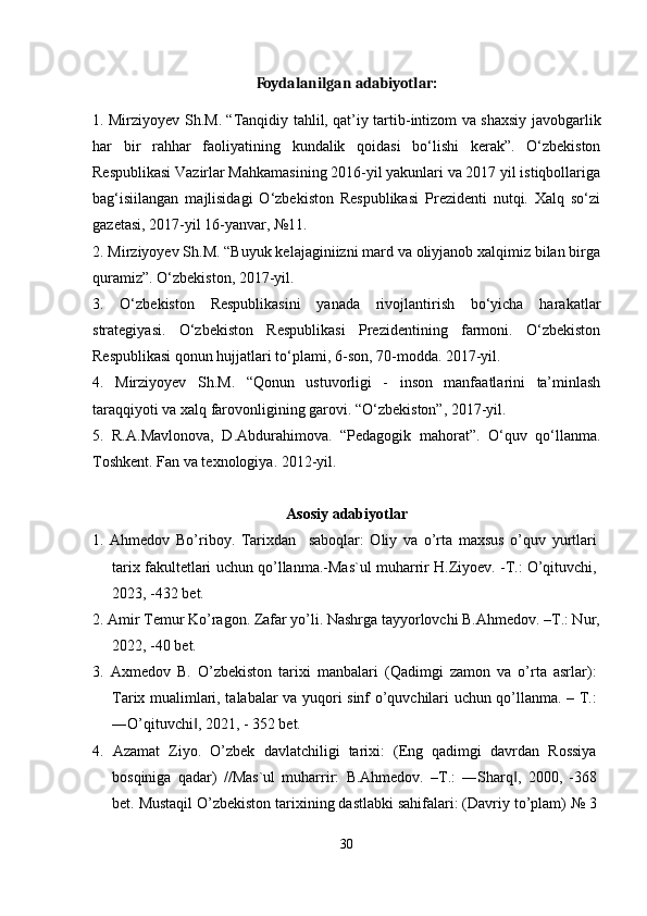 Foydalanilgan   adabiyotlar:
1. Mirziyoyev Sh.M. “Tanqidiy tahlil, qat’iy tartib-intizom va shaxsiy javobgarlik
har   bir   rahhar   faoliyatining   kundalik   qoidasi   bo‘lishi   kerak”.   O‘zbekiston
Respublikasi Vazirlar Mahkamasining 2016-yil yakunlari va 2017 yil istiqbollariga
bag‘isiilangan   majlisidagi   O‘zbekiston   Respublikasi   Prezidenti   nutqi.   Xalq   so‘zi
gazetasi, 2017-yil 16-yanvar, №11.
2. Mirziyoyev Sh.M. “Buyuk kelajaginiizni mard va oliyjanob xalqimiz bilan birga
quramiz”. O‘zbekiston, 2017-yil.
3.   O‘zbekiston   Respublikasini   yanada   rivojlantirish   bo‘yicha   harakatlar
strategiyasi.   O‘zbekiston   Respublikasi   Prezidentining   farmoni.   O‘zbekiston
Respublikasi qonun hujjatlari to‘plami, 6-son, 70-modda. 2017-yil.
4.   Mirziyoyev   Sh.M.   “Qonun   ustuvorligi   -   inson   manfaatlarini   ta’minlash
taraqqiyoti va xalq farovonligining garovi. “O‘zbekiston”, 2017-yil.
5.   R.A.Mavlonova,   D.Abdurahimova.   “Pedagogik   mahorat”.   O‘quv   qo‘llanma.
Toshkent. Fan va texnologiya. 2012-yil.
Asosiy adabiyotlar
1.   Ahmedov   Bo’riboy.   Tarixdan     saboqlar:   Oliy   va   o’rta   maxsus   o’quv   yurtlari
tarix fakultetlari uchun qo’llanma.-Mas`ul muharrir H.Ziyoev. -T.: O’qituvchi,
2023, -432 bet.
2. Amir Temur Ko’ragon. Zafar yo’li. Nashrga tayyorlovchi B.Ahmedov. –T.: Nur,
2022, -40 bet.
3.   Axmedov   B.   O’zbekiston   tarixi   manbalari   (Qadimgi   zamon   va   o’rta   asrlar):
Tarix mualimlari, talabalar va yuqori sinf o’quvchilari uchun qo’llanma. – T.:
―O’qituvchi , 2021, - 352 bet.‖
4.   Azamat   Ziyo.   O’zbek   davlatchiligi   tarixi:   (Eng   qadimgi   davrdan   Rossiya
bosqiniga   qadar)   //Mas`ul   muharrir:   B.Ahmedov.   –T.:   ―Sharq ,   2000,   -368	
‖
bet. Mustaqil O’zbekiston tarixining dastlabki sahifalari: (Davriy to’plam) № 3
30 