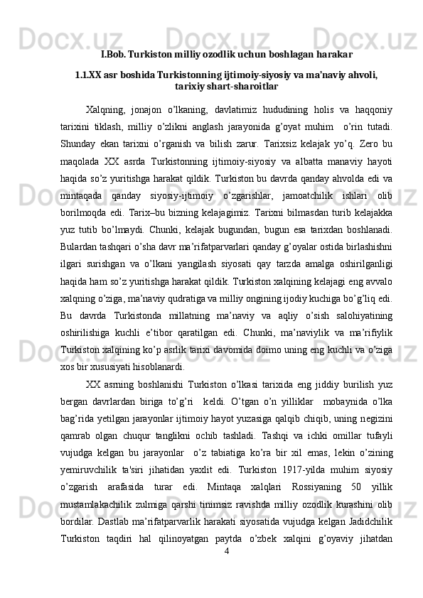 I.Bob. Turkiston milliy ozodlik uchun boshlagan harakar
1.1. XX asr boshida Turkistonning ijtimoiy-siyosiy va ma’naviy ahvoli,
tarixiy shart-sharoitlar
Xalqning,   jonajon   o’lkaning,   davlatimiz   hududining   holis   va   haqqoniy
tarixini   tiklash,   milliy   o’zlikni   anglash   jarayonida   g’oyat   muhim     o’rin   tutadi.
Shunday   ekan   tarixni   o’rganish   va   bilish   zarur.   Tarixsiz   kelajak   yo’q.   Zero   bu
maqolada   XX   asrda   Turkistonning   ijtimoiy-siyosiy   va   albatta   manaviy   hayoti
haqida so’z yuritishga harakat qildik. Turkiston bu davrda qanday ahvolda edi va
mintaqada   qanday   siyosiy-ijtimoiy   o’zgarishlar,   jamoatchilik   ishlari   olib
borilmoqda   edi.   Tarix–bu   bizning   kelajagimiz.   Tarixni   bilmasdan   turib   kelajakka
yuz   tutib   bo’lmaydi.   Chunki,   kelajak   bugundan,   bugun   esa   tarixdan   boshlanadi.
Bulardan tashqari o’sha davr ma’rifatparvarlari qanday g’oyalar ostida birlashishni
ilgari   surishgan   va   o’lkani   yangilash   siyosati   qay   tarzda   amalga   oshirilganligi
haqida ham so’z yuritishga harakat qildik. Turkiston xalqining kelajagi eng avvalo
xalqning o’ziga, ma’naviy qudratiga va milliy ongining ijodiy kuchiga bo’g’liq edi.
Bu   davrda   Turkistonda   millatning   ma’naviy   va   aqliy   o’sish   salohiyatining
oshirilishiga   kuchli   e’tibor   qaratilgan   edi.   Chunki,   ma’naviylik   va   ma’rifiylik
Turkiston xalqining ko’p asrlik tarixi davomida doimo uning eng kuchli va o’ziga
xos bir xususiyati hisoblanardi.
XX   asrning   boshlanishi   Turkiston   o’lkasi   tarixida   eng   jiddiy   burilish   yuz
b е rgan   davrlardan   biriga   to’g’ri     k е ldi.   O’tgan   o’n   yilliklar     mobaynida   o’lka
bag’rida y е tilgan jarayonlar  ijtimoiy hayot  yuzasiga  qalqib chiqib, uning n е gizini
qamrab   olgan   chuqur   tanglikni   ochib   tashladi.   Tashqi   va   ichki   omillar   tufayli
vujudga   k е lgan   bu   jarayonlar     o’z   tabiatiga   ko’ra   bir   xil   emas,   l е kin   o’zining
y е miruvchilik   ta'siri   jihatidan   yaxlit   edi.   Turkiston   1917-yilda   muhim   siyosiy
o’zgarish   arafasida   turar   edi.   Mintaqa   xalqlari   Rossiyaning   50   yillik
mustamlakachilik   zulmiga   qarshi   tinimsiz   ravishda   milliy   ozodlik   kurashini   olib
bordilar.   Dastlab   ma’rifatparvarlik   harakati   siyosatida   vujudga   kelgan   Jadidchilik
Turkiston   taqdiri   hal   qilinoyatgan   paytda   o’zbek   xalqini   g’oyaviy   jihatdan
4 