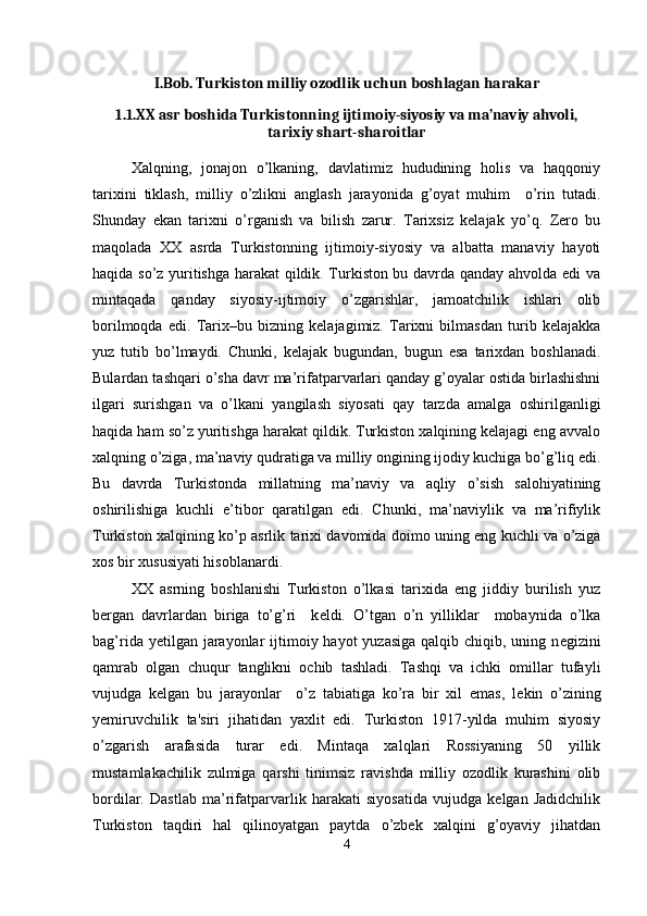 I.Bob. Turkiston milliy ozodlik uchun boshlagan harakar
1.1. XX asr boshida Turkistonning ijtimoiy-siyosiy va ma’naviy ahvoli,
tarixiy shart-sharoitlar
Xalqning,   jonajon   o’lkaning,   davlatimiz   hududining   holis   va   haqqoniy
tarixini   tiklash,   milliy   o’zlikni   anglash   jarayonida   g’oyat   muhim     o’rin   tutadi.
Shunday   ekan   tarixni   o’rganish   va   bilish   zarur.   Tarixsiz   kelajak   yo’q.   Zero   bu
maqolada   XX   asrda   Turkistonning   ijtimoiy-siyosiy   va   albatta   manaviy   hayoti
haqida so’z yuritishga harakat qildik. Turkiston bu davrda qanday ahvolda edi va
mintaqada   qanday   siyosiy-ijtimoiy   o’zgarishlar,   jamoatchilik   ishlari   olib
borilmoqda   edi.   Tarix–bu   bizning   kelajagimiz.   Tarixni   bilmasdan   turib   kelajakka
yuz   tutib   bo’lmaydi.   Chunki,   kelajak   bugundan,   bugun   esa   tarixdan   boshlanadi.
Bulardan tashqari o’sha davr ma’rifatparvarlari qanday g’oyalar ostida birlashishni
ilgari   surishgan   va   o’lkani   yangilash   siyosati   qay   tarzda   amalga   oshirilganligi
haqida ham so’z yuritishga harakat qildik. Turkiston xalqining kelajagi eng avvalo
xalqning o’ziga, ma’naviy qudratiga va milliy ongining ijodiy kuchiga bo’g’liq edi.
Bu   davrda   Turkistonda   millatning   ma’naviy   va   aqliy   o’sish   salohiyatining
oshirilishiga   kuchli   e’tibor   qaratilgan   edi.   Chunki,   ma’naviylik   va   ma’rifiylik
Turkiston xalqining ko’p asrlik tarixi davomida doimo uning eng kuchli va o’ziga
xos bir xususiyati hisoblanardi.
XX   asrning   boshlanishi   Turkiston   o’lkasi   tarixida   eng   jiddiy   burilish   yuz
b е rgan   davrlardan   biriga   to’g’ri     k е ldi.   O’tgan   o’n   yilliklar     mobaynida   o’lka
bag’rida y е tilgan jarayonlar  ijtimoiy hayot  yuzasiga  qalqib chiqib, uning n е gizini
qamrab   olgan   chuqur   tanglikni   ochib   tashladi.   Tashqi   va   ichki   omillar   tufayli
vujudga   k е lgan   bu   jarayonlar     o’z   tabiatiga   ko’ra   bir   xil   emas,   l е kin   o’zining
y е miruvchilik   ta'siri   jihatidan   yaxlit   edi.   Turkiston   1917-yilda   muhim   siyosiy
o’zgarish   arafasida   turar   edi.   Mintaqa   xalqlari   Rossiyaning   50   yillik
mustamlakachilik   zulmiga   qarshi   tinimsiz   ravishda   milliy   ozodlik   kurashini   olib
bordilar.   Dastlab   ma’rifatparvarlik   harakati   siyosatida   vujudga   kelgan   Jadidchilik
Turkiston   taqdiri   hal   qilinoyatgan   paytda   o’zbek   xalqini   g’oyaviy   jihatdan
4