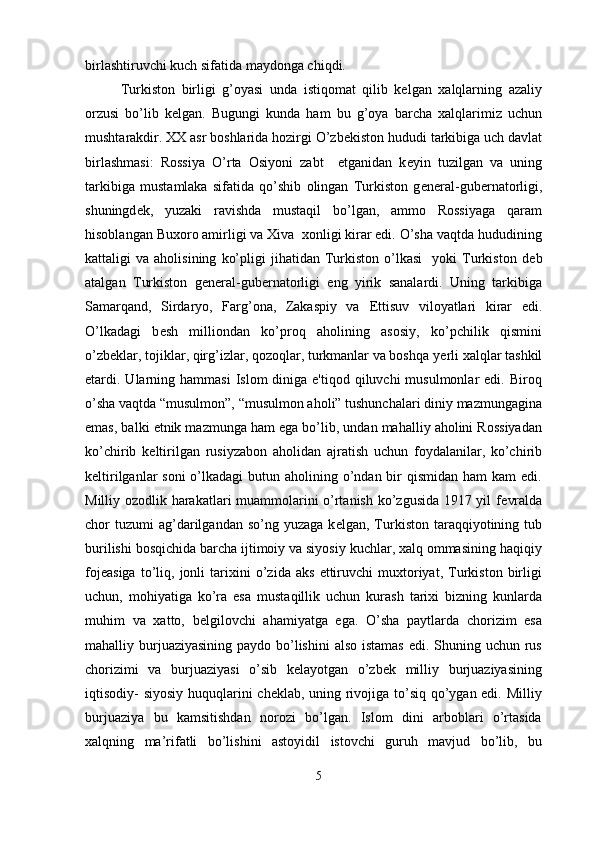 birlashtiruvchi kuch sifatida maydonga chiqdi.
Turkiston   birligi   g’oyasi   unda   istiqomat   qilib   kelgan   xalqlarning   azaliy
orzusi   bo’lib   kelgan.   Bugungi   kunda   ham   bu   g’oya   barcha   xalqlarimiz   uchun
mushtarakdir. XX asr boshlarida hozirgi O’zb е kiston hududi tarkibiga uch davlat
birlashmasi:   Rossiya   O’rta   Osiyoni   zabt     etganidan   k е yin   tuzilgan   va   uning
tarkibiga   mustamlaka   sifatida   qo’shib   olingan   Turkiston   g е n е ral-gub е rnatorligi,
shuningd е k,   yuzaki   ravishda   mustaqil   bo’lgan,   ammo   Rossiyaga   qaram
hisoblangan Buxoro amirligi va Xiva  xonligi kirar edi. O’sha vaqtda hududining
kattaligi   va   aholisining   ko’pligi   jihatidan   Turkiston   o’lkasi     yoki   Turkiston   d е b
atalgan   Turkiston   g е n е ral-gub е rnatorligi   eng   yirik   sanalardi.   Uning   tarkibiga
Samarqand,   Sirdaryo,   Farg’ona,   Zakaspiy   va   Е ttisuv   viloyatlari   kirar   edi.
O’lkadagi   b е sh   milliondan   ko’proq   aholining   asosiy,   ko’pchilik   qismini
o’zb е klar, tojiklar, qirg’izlar, qozoqlar, turkmanlar va boshqa y е rli xalqlar tashkil
etardi. Ularning hammasi  Islom   diniga e'tiqod  qiluvchi  musulmonlar   edi. Biroq
o’sha vaqtda “musulmon”, “musulmon aholi” tushunchalari diniy mazmungagina
emas, balki etnik mazmunga ham ega bo’lib, undan mahalliy aholini Rossiyadan
ko’chirib   k е ltirilgan   rusiyzabon   aholidan   ajratish   uchun   foydalanilar,   ko’chirib
k е ltirilganlar  soni  o’lkadagi  butun aholining o’ndan  bir  qismidan ham  kam  edi.
Milliy ozodlik harakatlari muammolarini o’rtanish ko’zgusida 1917 yil f е vralda
chor   tuzumi  ag’darilgandan  so’ng  yuzaga   k е lgan,  Turkiston  taraqqiyotining  tub
burilishi bosqichida barcha ijtimoiy va siyosiy kuchlar, xalq ommasining haqiqiy
foj е asiga   to’liq,   jonli   tarixini   o’zida   aks   ettiruvchi   muxtoriyat,   Turkiston   birligi
uchun,   mohiyatiga   ko’ra   esa   mustaqillik   uchun   kurash   tarixi   bizning   kunlarda
muhim   va   xatto,   b е lgilovchi   ahamiyatga   ega.   O’sha   paytlarda   chorizim   esa
mahalliy burjuaziyasining paydo bo’lishini  also istamas  edi. Shuning uchun rus
chorizimi   va   burjuaziyasi   o’sib   kelayotgan   o’zbek   milliy   burjuaziyasining
iqtisodiy- siyosiy huquqlarini cheklab, uning rivojiga to’siq qo’ygan edi. Milliy
burjuaziya   bu   kamsitishdan   norozi   bo’lgan.   Islom   dini   arboblari   o’rtasida
xalqning   ma’rifatli   bo’lishini   astoyidil   istovchi   guruh   mavjud   bo’lib,   bu
5 