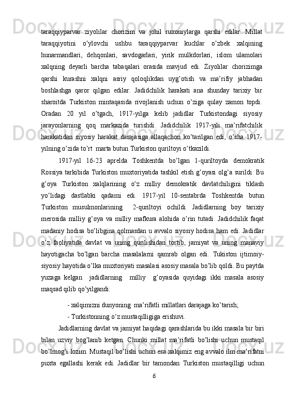 taraqqiyparvar   ziyolilar   chorizim   va   johil   ruxoniylarga   qarshi   edilar.   Millat
taraqqiyotini   o’ylovchi   ushbu   taraqqiyparvar   kuchlar   o’zbek   xalqining
hunarmandlari,   dehqonlari,   savdogarlari,   yirik   mulkdorlari,   islom   ulamolari
xalqning   deyarli   barcha   tabaqalari   orasida   mavjud   edi.   Ziyolilar   chorizimga
qarshi   kurashni   xalqni   asriy   qoloqlikdan   uyg’otish   va   ma’rifiy   jabhadan
boshlashga   qaror   qilgan   edilar.   Jadidchilik   harakati   ana   shunday   tarixiy   bir
sharoitda   Turkiston   mintaqasida   rivojlanish   uchun   o’ziga   qulay   zamon   topdi.
Oradan   20   yil   o’tgach,   1917-yilga   kelib   jadidlar   Turkistondagi   siyosiy
jarayonlarning   qoq   markazida   turishdi.   Jadidchilik   1917-yili   ma’rifatchilik
harakatidan   siyosiy   harakat   darajasiga   allaqachon   ko’tarilgan   edi,   o’sha   1917-
yilning o’zida to’rt  marta butun Turkiston quriltoyi o’tkazildi.
1917-yil   16-23   aprelda   Toshkentda   bo’lgan   1-quriltoyda   demokratik
Rossiya  tarkibida Turkiston muxtoriyatida tashkil  etish  g’oyasi  olg’a  surildi. Bu
g’oya   Turkiston   xalqlarining   o’z   milliy   demokratik   davlatchiligini   tiklash
yo’lidagi   dastlabki   qadami   edi.   1917-yil   10-sentabrda   Toshkentda   butun
Turkiston   musulmonlarining     2-quriltoyi   ochildi.   Jadidlarning   boy   tarixiy
merosida   milliy   g’oya   va   milliy   mafkura   alohida   o’rin   tutadi.   Jadidchilik   faqat
madaniy hodisa bo’libgina qolmasdan u avvalo siyosiy hodisa ham  edi. Jadidlar
o’z   faoliyatida   davlat   va   uning   qurilishidan   tortib,   jamiyat   va   uning   manaviy
hayotigacha   bo’lgan   barcha   masalalarni   qamrab   olgan   edi.   Tukiston   ijtimoiy-
siyosiy hayotida o’lka muxtoriyati masalasi asosiy masala bo’lib qoldi. Bu paytda
yuzaga   kelgan     jadidlarning     milliy     g’oyasida   quyidagi   ikki   masala   asosiy
maqsad qilib qo’yilgandi:
-   xalqimizni dunyoning  ma’rifatli millatlari darajaga ko’tarish; 
-   Turkistonning o’z mustaqilligiga erishuvi.
Jadidlarning davlat va jamiyat haqidagi qarashlarida bu ikki masala bir biri
bilan   uzviy   bog’lanib   ketgan.   Chunki   millat   ma’rifatli   bo’lishi   uchun   mustaqil
bo’lmog’i lozim. Mustaqil bo’lishi uchun esa xalqimiz eng avvalo ilm-ma’rifatni
puxta   egallashi   kerak   edi.   Jadidlar   bir   tamondan   Turkiston   mustaqilligi   uchun
6 