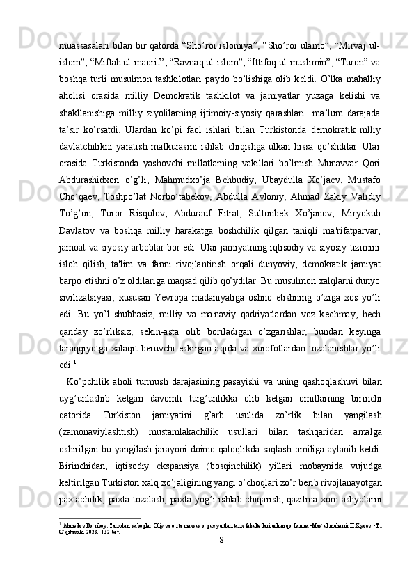 muassasalari   bilan  bir   qatorda   “Sho’roi   islomiya”,   “Sho’roi   ulamo”,  “Mirvaj   ul-
islom”, “Miftah ul-maorif”, “Ravnaq ul-islom”, “Ittifoq ul-muslimin”, “Turon” va
boshqa   turli   musulmon   tashkilotlari   paydo   bo’lishiga   olib   k е ldi.   O’lka   mahalliy
aholisi   orasida   milliy   Demokratik   tashkilot   va   jamiyatlar   yuzaga   kelishi   va
shakllanishiga   milliy   ziyolilarning   ijtimoiy-siyosiy   qarashlari     ma’lum   darajada
ta’sir   ko’rsatdi.   Ulardan   ko’pi   faol   ishlari   bilan   Turkistonda   d е mokratik   mlliy
davlatchilikni   yaratish   mafkurasini   ishlab   chiqishga   ulkan   hissa   qo’shdilar.   Ular
orasida   Turkistonda   yashovchi   millatlarning   vakillari   bo’lmish   Munavvar   Qori
Abdurashidxon   o’g’li,   Mahmudxo’ja   B е hbudiy,   Ubaydulla   Xo’ja е v,   Mustafo
Cho’qaev,   Toshpo’lat   Norbo’tab е kov,   Abdulla   Avloniy,   Ahmad   Zakiy   Validiy
To’g’on,   Turor   Risqulov,   Abdurauf   Fitrat,   Sultonb е k   Xo’janov,   Miryokub
Davlatov   va   boshqa   milliy   harakatga   boshchilik   qilgan   taniqli   ma'rifatparvar,
jamoat va siyosiy arboblar bor edi. Ular jamiyatning iqtisodiy va siyosiy tizimini
isloh   qilish,   ta'lim   va   fanni   rivojlantirish   orqali   dunyoviy,   d е mokratik   jamiyat
barpo etishni o’z oldilariga maqsad qilib qo’ydilar. Bu musulmon xalqlarni dunyo
sivilizatsiyasi,   xususan   Yevropa   madaniyatiga   oshno   etishning   o’ziga   xos   yo’li
edi.   Bu   yo’l   shubhasiz,   milliy   va   ma'naviy   qadriyatlardan   voz   k е chmay,   h е ch
qanday   zo’rliksiz,   s е kin-asta   olib   boriladigan   o’zgarishlar,   bundan   k е yinga
taraqqiyotga  xalaqit   b е ruvchi   eskirgan  aqida  va xurofotlardan  tozalanishlar   yo’li
edi. 1
    Ko’pchilik   aholi   turmush   darajasining   pasayishi   va   uning   qashoqlashuvi   bilan
uyg’unlashib   k е tgan   davomli   turg’unlikka   olib   kelgan   omillarning   birinchi
qatorida   Turkiston   jamiyatini   g’arb   usulida   zo’rlik   bilan   yangilash
(zamonaviylashtish)   mustamlakachilik   usullari   bilan   tashqaridan   amalga
oshirilgan bu yangilash jarayoni doimo qaloqlikda saqlash omiliga aylanib ketdi.
Birinchidan,   iqtisodiy   ekspansiya   (bosqinchilik)   yillari   mobaynida   vujudga
k е ltirilgan Turkiston xalq xo’jaligining yangi o’choqlari zo’r b е rib rivojlanayotgan
paxtachilik, paxta tozalash,  paxta yog’i ishlab chiqarish, qazilma xom ashyolarni
1
  Ahmedov Bo’riboy. Tarixdan  saboqlar: Oliy va o’rta maxsus o’quv yurtlari tarix fakultetlari uchun qo’llanma.-Mas`ul muharrir H.Ziyoev. -T.: 
O’qituvchi, 2023, -432 bet.
8 