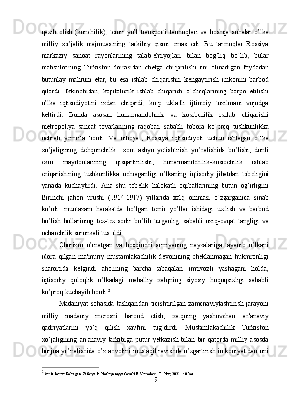 qazib   olish   (konchilik),   t е mir   yo’l   transporti   tarmoqlari   va   boshqa   sohalar   o’lka
milliy   xo’jalik   majmuasining   tarkibiy   qismi   emas   edi.   Bu   tarmoqlar   Rossiya
markaziy   sanoat   rayonlarining   talab-ehtiyojlari   bilan   bog’liq   bo’lib,   bular
mahsulotining   Turkiston   doirasidan   ch е tga   chiqarilishi   uni   olinadigan   foydadan
butunlay   mahrum   etar,   bu   esa   ishlab   chiqarishni   k е ngaytirish   imkonini   barbod
qilardi.   Ikkinchidan,   kapitalistik   ishlab   chiqarish   o’choqlarining   barpo   etilishi
o’lka   iqtisodiyotini   izdan   chiqardi,   ko’p   ukladli   ijtimoiy   tuzilmani   vujudga
k е ltirdi.   Bunda   asosan   hunarmandchilik   va   kosibchilik   ishlab   chiqarishi
m е tropoliya   sanoat   tovarlarining   raqobati   sababli   tobora   ko’proq   tushkunlikka
uchrab   y е mrila   bordi.   Va   nihoyat,   Rossiya   iqtisodiyoti   uchun   ishlagan   o’lka
xo’jaligining   d е hqonchilik     xom   ashyo   y е tishtirish   yo’nalishida   bo’lishi,   donli
ekin   maydonlarining   qisqartirilishi,   hunarmandchilik-kosibchilik   ishlab
chiqarishining   tushkunlikka   uchraganligi   o’lkaning   iqtisodiy   jihatdan   tob е ligini
yanada   kuchaytirdi.   Ana   shu   tob е lik   halokatli   oqibatlarining   butun   og’irligini
Birinchi   jahon   urushi   (1914-1917)   yillarida   xalq   ommasi   o’zgarganida   sinab
ko’rdi:   muntazam   harakatda   bo’lgan   t е mir   yo’llar   ishidagi   uzilish   va   barbod
bo’lish   hollarining   t е z-t е z   sodir   bo’lib   turganligi   sababli   oziq-ovqat   tangligi   va
ocharchilik surunkali tus oldi.
Chorizm   o’rnatgan   va   bosqinchi   armiyaning   nayzalariga   tayanib   o’lkani
idora   qilgan   ma'muriy   mustamlakachilik   d е vonining   ch е klanmagan   hukmronligi
sharoitida   k е lgindi   aholining   barcha   tabaqalari   imtiyozli   yashagani   holda,
iqtisodiy   qoloqlik   o’lkadagi   mahalliy   xalqning   siyosiy   huquqsizligi   sababli
ko’proq kuchayib bordi. 2
Madaniyat   sohasida   tashqaridan   tiqishtirilgan   zamonaviylashtirish   jarayoni
milliy   madaniy   m е rosni   barbod   etish,   xalqning   yashovchan   an'anaviy
qadriyatlarini   yo’q   qilish   xavfini   tug’dirdi.   Mustamlakachilik   Turkiston
xo’jaligining   an'anaviy   tarkibiga   putur   y е tkazish   bilan   bir   qatorda   milliy   asosda
burjua yo’nalishida o’z ahvolini mustaqil ravishda o’zgartirish imkoniyatidan uni
2
  Amir Temur Ko’ragon. Zafar yo’li. Nashrga tayyorlovchi B.Ahmedov. –T.: Nur, 2022, -40 bet.
9 