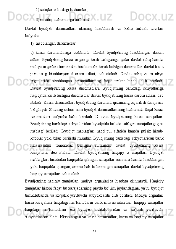 1) soliqlar sifatidagi tushumlar;  
2) nosoliq tushumlarga bo’linadi.  
Davlat   byudjeti   daromadlari   ulaming   hisoblanish   va   kelib   tushish   davrlari
bo’yicha:  
1) hisoblangan daromadlar;  
2) kassa   daromadlariga   boMinadi.   Davlat   byudjetining   hisoblangan   darom
adlari.   Byudjetning   kassa   organiga   kelib   tushguniga   qadar   davlat   soliq   hamda
moliya organlari tomonidan hisoblanishi kerak boMgan daromadlar davlat b u d
jetin   in   g   hisoblangan   d   arom   adlari,   deb   ataladi.   Davlat   soliq   va   m   oliya
organlarida   hisoblangan   daromadlarning   faqat   tezkor   hisobi   olib   boriladi.
Davlat   byudjetining   kassa   daromadlari.   Byudjetning   bankdagi   schyotlariga
haqiqatda kelib tushgan daromadlar davlat byudjetining kassa darom adlari, deb
ataladi. Kassa daromadlari byudjetning daromad qismining bajarilish darajasini
belgilaydi. Shuning uchun ham byudjet daromadlarining tushumida faqat kassa
daromadlari   bo’yicha   baho   beriladi.   D   avlat   byudjetining   kassa   xarajatlari.
Byudjetning bankdagi schyotlaridan byudjetda ko’zda tutilgan xarajatlargagina
mablag’   beriladi.   Byudjet   mablag’ari   naqd   pul   sifatida   hamda   pulsiz   hisob-
kitoblar yoki bilan berilishi mumkin. Byudjetning bankdagi schyotlaridan bank
muassasalari   tomonidan   berilgan   summalar   davlat   byudjetining   kassa
xarajatlari,   deb   ataladi.   Davlat   byudjetining   haqiqiy   x   arajatlari.   Byudjet
mablag'lari hisobidan haqiqatda qilingan xarajatlar summasi hamda hisoblangan
yoki haqiqatda qilingan, ammo hali to’lanmagan xarajatlar davlat byudjetining
haqiqiy xarajatlari deb ataladi. 
Byudjetning   haqiqiy   xarajatlari   moliya   organlarida   hisobga   olinmaydi.   Haqiqiy
xarajatlar hisobi faqat bu xarajatlarning paydo bo’lish joylaridagina, ya’ni byudjet
tashkilotlarida   va   xo’jalik   yurituvchi   subycktlarda   olib   boriladi.   Moliya   organlari
kassa   xarajatlari   haqidagi   ma’lumotlarni   bank   muassasalaridan,   haqiqiy   xarajatlar
haqidagi   ma’lumotlarni   esa   byudjet   tashkilotlaridan   va   xo'jalik   yurituvchi
subyektlardan oladi. Hisoblangan va kassa daromadlar, kassa va haqiqiy xarajatlar
11  
  