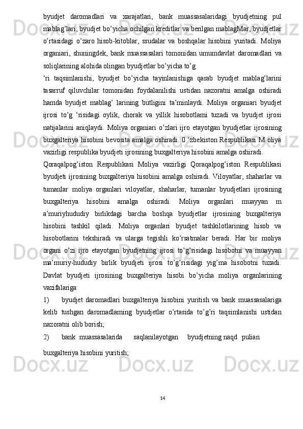 byudjet   daromadlari   va   xarajatlari,   bank   muassasalaridagi   byudjetning   pul
mablag’lari, byudjet bo’yicha ochilgan kreditlar va berilgan mablagMar, byudjetlar
o’rtasidagi   o’zaro   hisob-kitoblar,   ssudalar   va   boshqalar   hisobini   yuritadi.   Moliya
organiari,   shuningdek,   bank   muassasalari   tomonidan   umumdavlat   daromadlari   va
soliqlarining alohida olingan byudjetlar bo’yicha to’g 
‘ri   taqsimlanishi,   byudjet   bo’yicha   tayinlanishiga   qarab   byudjet   mablag’larini
tasarruf   qiluvchilar   tomonidan   foydalanilishi   ustidan   nazoratni   amalga   oshiradi
hamda   byudjet   mablag’   larining   butligini   ta’minlaydi.   Moliya   organiari   byudjet
ijrosi   to’g   ‘risidagi   oylik,   chorak   va   yillik   hisobotlami   tuzadi   va   byudjet   ijrosi
natijalarini   aniqlaydi.   Moliya   organiari   o’zlari   ijro   etayotgan   byudjetlar   ijrosining
buxgalteriya hisobini bevosita amalga oshiradi. 0 ‘zbekiston Respublikasi M oliya
vazirligi respublika byudjeti ijrosining buxgalteriya hisobini amalga oshiradi. 
Qoraqalpog’iston   Respublikasi   Moliya   vazirligi   Qoraqalpog’iston   Respublikasi
byudjeti   ijrosining  buxgalteriya   hisobini   amalga  oshiradi.   Viloyatlar,  shaharlar   va
tumanlar   moliya   organlari   viloyatlar,   shaharlar,   tumanlar   byudjetlari   ijrosining
buxgalteriya   hisobini   amalga   oshiradi.   Moliya   organlari   muayyan   m
a’muriyhududiy   birlikdagi   barcha   boshqa   byudjetlar   ijrosining   buxgalteriya
hisobini   tashkil   qiladi.   Moliya   organlari   byudjet   tashkilotlarining   hisob   va
hisobotlarini   tekshiradi   va   ularga   tegishli   ko’rsatmalar   beradi.   Har   bir   moliya
organi   o’zi   ijro   etayotgan   byudjetning   ijrosi   to’g’risidagi   hisobotni   va   muayyan
ma’muriy-hududiy   birlik   byudjeti   ijrosi   to’g’risidagi   yig’ma   hisobotni   tuzadi.
Davlat   byudjeti   ijrosining   buxgalteriya   hisobi   bo’yicha   moliya   organlarining
vazifalariga:  
1) byudjet   daromadlari   buxgalteriya   hisobini   yuritish   va   bank   muassasalariga
kelib   tushgan   daromadlaming   byudjetlar   o’rtasida   to’g’ri   taqsimlanishi   ustidan
nazoratni olib borish;  
2) bank  muassasalarida  saqlanilayotgan  byudjetning  naqd  pulían 
buxgalteriya hisobini yuritish;  
14  
  