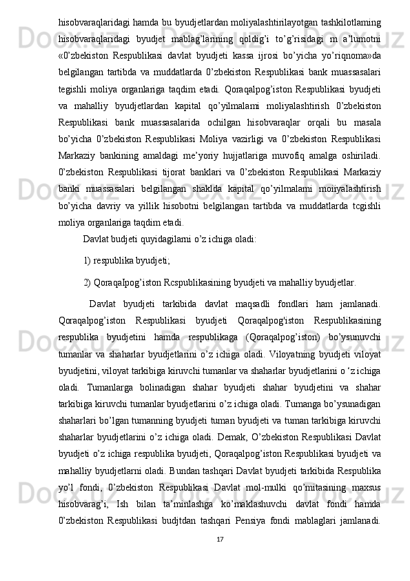 hisobvaraqlaridagi hamda bu byudjetlardan moliyalashtirilayotgan tashkilotlaming
hisobvaraqlaridagi   byudjet   mablag’larining   qoldig’i   to’g’risidagi   m   a’lumotni
«0’zbekiston   Respublikasi   davlat   byudjeti   kassa   ijrosi   bo’yicha   yo’riqnoma»da
belgilangan   tartibda   va   muddatlarda   0’zbekiston   Respublikasi   bank   muassasalari
tegishli   moliya   organlariga   taqdim   etadi.   Qoraqalpog’iston   Respublikasi   byudjeti
va   mahalliy   byudjetlardan   kapital   qo’yilmalami   moliyalashtirish   0’zbekiston
Respublikasi   bank   muassasalarida   ochilgan   hisobvaraqlar   orqali   bu   masala
bo’yicha   0’zbekiston   Respublikasi   Moliya   vazirligi   va   0’zbekiston   Respublikasi
Markaziy   bankining   amaldagi   me’yoriy   hujjatlariga   muvofiq   amalga   oshiriladi.
0’zbekiston   Respublikasi   tijorat   banklari   va   0’zbekiston   Respublikasi   Markaziy
banki   muassasalari   belgilangan   shaklda   kapital   qo’yilmalami   moiiyalashtirish
bo’yicha   davriy   va   yillik   hisobotni   belgilangan   tartibda   va   muddatlarda   tcgishli
moliya organlariga taqdim etadi. 
Davlat budjeti quyidagilarni o’z ichiga oladi:  
1) respublika byudjeti;  
2) QoraqaIpog’iston Rcspublikasining byudjeti va mahalliy byudjetlar. 
  Davlat   byudjeti   tarkibida   davlat   maqsadli   fondlari   ham   jamlanadi.
Qoraqalpog’iston   Respublikasi   byudjeti   Qoraqalpog'iston   Respublikasining
respublika   byudjetini   hamda   respublikaga   (Qoraqalpog’iston)   bo’ysunuvchi
tumanlar   va   shaharlar   byudjetlarini   o’z   ichiga   oladi.   Viloyatning   byudjeti   viloyat
byudjetini, viloyat tarkibiga kiruvchi tumanlar va shaharlar byudjetlarini o ‘z ichiga
oladi.   Tumanlarga   bolinadigan   shahar   byudjeti   shahar   byudjetini   va   shahar
tarkibiga kiruvchi tumanlar byudjetlarini o’z ichiga oladi. Tumanga bo’ysunadigan
shaharlari bo’lgan tumanning byudjeti tuman byudjeti va tuman tarkibiga kiruvchi
shaharlar   byudjetlarini   o’z   ichiga  oladi.   Demak,   O’zbekiston   Respublikasi   Davlat
byudjeti o’z ichiga respublika byudjeti, Qoraqalpog’iston Respublikasi byudjeti va
mahalliy byudjetlarni oladi. Bundan tashqari Davlat byudjeti tarkibida Respublika
yo’l   fondi,   0’zbekiston   Respublikasi   Davlat   mol-mulki   qo’mitasining   maxsus
hisobvarag’i,   Ish   bilan   ta’minlashga   ko’maklashuvchi   davlat   fondi   hamda
0’zbekiston   Respublikasi   budjtdan   tashqari   Pensiya   fondi   mablaglari   jamlanadi.
17  
  