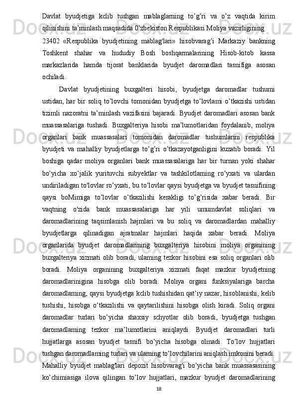 Davlat   byudjetiga   kclib   tushgan   mablaglarning   to’g’ri   va   o’z   vaqtida   kirim
qilinishini ta’minlash maqsadida 0’zbekiston Respublikasi Moliya vazirligining 
23402   «Respublika   byudjetining   mablag'lari»   hisobvarag’i   Markaziy   bankning
Toshkent   shahar   va   hududiy   Bosh   boshqarmalarining   Hisob-kitob   kassa
markazlarida   hamda   tijorat   banklarida   byudjet   daromadlari   tasnifiga   asosan
ochiladi. 
Davlat   byudjetining   buxgalteri   hisobi,   byudjetga   daromadlar   tushumi
ustidan,  har  bir  soliq  to’lovchi   tomonidan byudjetga  to’lovlami   o’tkazishi  ustidan
tizimli   nazoratni   ta’minlash   vazifasini   bajaradi.   Byudjet   daromadlari   asosan   bank
muassasalariga   tushadi.   Buxgalteriya   hisobi   ma’lumotlaridan   foydalanib,   moliya
organlari   bank   muassasalari   tomonidan   daromadlar   tushumlarini   respublika
byudjeti   va   mahalliy   byudjetlarga   to’g’ri   o’tkazayotganligini   kuzatib   boradi.   Yil
boshiga   qadar   moliya   organlari   bank   muassasalariga   har   bir   turnan   yoki   shahar
bo’yicha   xo’jalik   yurituvchi   subyektlar   va   tashkilotlaming   ro’yxati   va   ulardan
undiriladigan to'lovlar ro’yxati, bu to’lovlar qaysi byudjetga va byudjet tasnifining
qaysi   boMimiga   to’lovlar   o’tkazilishi   kerakligi   to’g’risida   xabar   beradi.   Bir
vaqtning   o'zida   bank   muassasalariga   har   yili   umumdavlat   soliqlari   va
daromadlarining   taqsimlanish   hajmlari   va   bu   soliq   va   daromadlardan   mahalliy
byudjetlarga   qilinadigan   ajratmalar   hajmlari   haqida   xabar   beradi.   Moliya
organlarida   byudjet   daromadlarining   buxgalteriya   hisobini   moliya   organining
buxgalteriya   xizmati   olib   boradi,   ulaming   tezkor   hisobini   esa   soliq   organlari   olib
boradi.   Moliya   organining   buxgalteriya   xizmati   faqat   mazkur   byudjetning
daromadlarinigina   hisobga   olib   boradi.   Moliya   organi   funksiyalariga   barcha
daromadlaming, qaysi byudjetga kclib tushishidan qat’iy nazar, hisoblanishi, kelib
tushishi,   hisobga   o’tkazilishi   va   qaytarilishini   hisobga   olish   kiradi.   Soliq   organi
daromadlar   turlari   bo’yicha   shaxsiy   schyotlar   olib   boradi,   byudjetga   tushgan
daromadlaming   tezkor   ma’lumotlarini   aniqlaydi.   Byudjet   daromadlari   turli
hujjatlarga   asosan   byudjet   tasnifi   bo’yicha   hisobga   olinadi.   To’lov   hujjatlari
tushgan daromadlaming turlari va ulaming to’lovchilarini aniqlash imkonini beradi.
Mahalliy   byudjet   mablag'lari   depozit   hisobvarag'i   bo’yicha   bank   muassasasining
ko’chimiasiga   ilova   qilingan   to’lov   hujjatlari,   mazkur   byudjet   daromadlarining
18  
  