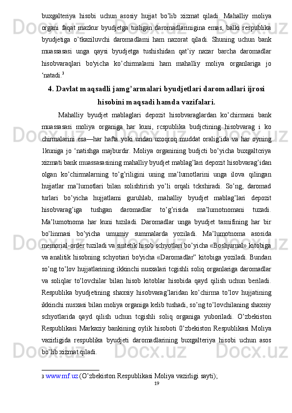 buxgalteriya   hisobi   uchun   asosiy   hujjat   bo’lib   xizmat   qiladi.   Mahalliy   moliya
organi   faqat   mazkur   byudjetga   tushgan   daromadlarinigina   emas,   balki   respublika
byudjetiga   o’tkaziluvchi   daromadlami   ham   nazorat   qiladi.   Shuning   uchun   bank
muassasasi   unga   qaysi   byudjetga   tushishidan   qat’iy   nazar   barcha   daromadlar
hisobvaraqlari   bo'yicha   ko’chirmalami   ham   mahalliy   moliya   organlariga   jo
‘natadi. 3
 
4.   Davlat maqsadli jamg’armalari byudjetlari daromadlari ijrosi
hisobini maqsadi hamda vazifalari.  
Mahalliy   byudjet   mablaglari   depozit   hisobvaraglardan   ko’chirmani   bank
muassasasi   moliya   organiga   har   kuni,   rcspublika   budjctining   hisobvarag   i   ko
chirmalarini   esa—har   hafta   yoki   undan   uzoqroq   muddat   oralig’ida   va   har   oyning
1kuniga   jo   ‘natishga   majburdir.   Moliya   organining   budjcti   bo’yicha   buxgaltcriya
xizmati bank muassasasining mahalliy byudjet mablag’lari depozit hisobvarag’idan
olgan   ko’chirmalarning   to’g’riligini   uning   ma’lumotlarini   unga   ilova   qilingan
hujjatlar   ma’lumotlari   bilan   solishtirish   yo’li   orqali   tckshiradi.   So’ng,   daromad
turlari   bo’yicha   hujjatlami   guruhlab,   mahalliy   byudjet   mablag’lari   depozit
hisobvarag’iga   tushgan   daromadlar   to’g’risida   ma’lumotnomani   tuzadi.
Ma’lumotnoma   har   kuni   tuziladi.   Daromadlar   unga   byudjet   tasnifining   har   bir
bo’linmasi   bo’yicha   umumiy   summalarda   yoziladi.   Ma’lumotnoma   asosida
memorial-order tuziladi va sintetik hisob schyotlari bo’yicha «Boshjurnal» kitobiga
va analitik hisobning schyotiari bo'yicha «Daromadlar” kitobiga yoziladi. Bundan
so’ng to’lov hujjatlarining ikkinchi nusxalari tcgishli soliq organlariga daromadlar
va   soliqlar   to’lovchilar   bilan   hisob   kitoblar   hisobida   qayd   qilish   uchun   beriladi.
Respublika   byudjetining   shaxsiy   hisobvarag’laridan   ko’chirma   to’lov   hujjatining
ikkinchi nusxasi bilan moliya organiga kelib tushadi, so’ng to’lovchilaning shaxsiy
schyotlarida   qayd   qilish   uchun   tcgishli   soliq   organiga   yuboriladi.   O’zbekiston
Respublikasi   Markaziy  bankining oylik  hisoboti  0’zbekiston  Respublikasi  Moliya
vazirligida   respublika   byudjeti   daromadlarining   buxgalteriya   hisobi   uchun   asos
bo’lib xizmat qiladi.  
3   www.mf.uz  (O’zbekiston Respublikasi Moliya vazirligi sayti);  
19  
  