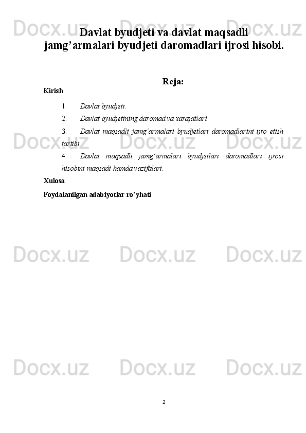  
Davlat byudjeti va davlat maqsadli
jamg’armalari byudjeti daromadlari ijrosi hisobi.
 
 
Reja: 
Kirish 
1. Davlat byudjeti. 
2. Davlat byudjetining   daromad va xarajatlari  
3. Davlat   maqsadli   jamg’armalari   byudjetlari   daromadlarini   ijro   etish
tartibi.  
4. Davlat   maqsadli   jamg’armalari   byudjetlari   daromadlari   ijrosi
hisobini maqsadi hamda vazifalari. 
Xulosa 
Foydalanilgan adabiyotlar ro’yhati 
 
 
 
 
 
 
 
 
 
 
   
 
2  
  