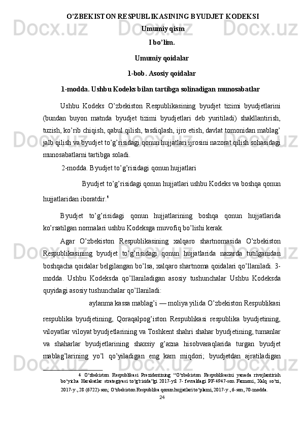 O’ZBEKISTON RESPUBLIKASINING BYUDJET KODEKSI
Umumiy qism 
I bo’lim. 
Umumiy qoidalar 
1-bob. Asosiy qoidalar 
1-modda. Ushbu Kodeks bilan tartibga solinadigan munosabatlar 
Ushbu   Kodeks   O’zbekiston   Respublikasining   byudjet   tizimi   byudjetlarini
(bundan   buyon   matnda   byudjet   tizimi   byudjetlari   deb   yuritiladi)   shakllantirish,
tuzish, ko’rib chiqish, qabul qilish, tasdiqlash, ijro etish, davlat tomonidan mablag’
jalb qilish va byudjet to’g’risidagi qonun hujjatlari ijrosini nazorat qilish sohasidagi
munosabatlarni tartibga soladi. 
2-modda. Byudjet to’g’risidagi qonun hujjatlari 
Byudjet to’g’risidagi qonun hujjatlari ushbu Kodeks va boshqa qonun 
hujjatlaridan iboratdir. 4
 
Byudjet   to’g’risidagi   qonun   hujjatlarining   boshqa   qonun   hujjatlarida
ko’rsatilgan normalari ushbu Kodeksga muvofiq bo’lishi kerak. 
Agar   O’zbekiston   Respublikasining   xalqaro   shartnomasida   O’zbekiston
Respublikasining   byudjet   to’g’risidagi   qonun   hujjatlarida   nazarda   tutilganidan
boshqacha qoidalar belgilangan bo’lsa, xalqaro shartnoma qoidalari qo’llaniladi. 3-
modda.   Ushbu   Kodeksda   qo’llaniladigan   asosiy   tushunchalar   Ushbu   Kodeksda
quyidagi asosiy tushunchalar qo’llaniladi: 
aylanma kassa mablag’i — moliya yilida O’zbekiston Respublikasi 
respublika   byudjetining,   Qoraqalpog’iston   Respublikasi   respublika   byudjetining,
viloyatlar viloyat byudjetlarining va Toshkent shahri shahar byudjetining, tumanlar
va   shaharlar   byudjetlarining   shaxsiy   g’azna   hisobvaraqlarida   turgan   byudjet
mablag’larining   yo’l   qo’yiladigan   eng   kam   miqdori;   byudjetdan   ajratiladigan
4   O‘zbekiston   Respublikasi   Prezidentining   “O‘zbekiston   Respublikasini   yanada   rivojlantirish
bo‘yicha   Harakatlar   strategiyasi   to‘g‘risida”gi   2017-yil   7-   fevraldagi   PF-4947-son   Farmoni,   Xalq   so‘zi,
2017-y., 28 (6722)-son; O‘zbekiston Respublika qonun hujjatlari to‘plami, 2017-y., 6-son, 70-modda.  
24
