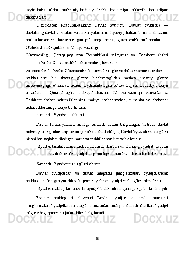 keyinchalik   o’sha   ma’muriy-hududiy   birlik   byudjetiga   o’tkazib   beriladigan
daromadlar; 
O’zbekiston   Respublikasining   Davlat   byudjeti   (Davlat   byudjeti)   —
davlatning davlat vazifalari va funktsiyalarini moliyaviy jihatdan ta’minlash uchun
mo’ljallangan   markazlashtirilgan   pul   jamg’armasi;   g’aznachilik   bo’linmalari   —
O’zbekiston Respublikasi Moliya vazirligi 
G’aznachiligi,   Qoraqalpog’iston   Respublikasi   viloyatlar   va   Toshkent   shahri
bo’yicha G’aznachilik boshqarmalari, tumanlar 
va shaharlar  bo’yicha G’aznachilik  bo’linmalari;  g’aznachilik  memorial  orderi   —
mablag’larni   bir   shaxsiy   g’azna   hisobvarag’idan   boshqa   shaxsiy   g’azna
hisobvarag’iga   o’tkazish   uchun   foydalaniladigan   to’lov   hujjati;   hududiy   moliya
organlari   —   Qoraqalpog’iston   Respublikasining   Moliya   vazirligi,   viloyatlar   va
Toshkent   shahar   hokimliklarining   moliya   boshqarmalari,   tumanlar   va   shaharlar
hokimliklarining moliya bo’limlari; 
4-modda. Byudjet tashkiloti 
Davlat   funktsiyalarini   amalga   oshirish   uchun   belgilangan   tartibda   davlat
hokimiyati organlarining qaroriga ko’ra tashkil etilgan, Davlat byudjeti mablag’lari
hisobidan saqlab turiladigan notijorat tashkilot byudjet tashkilotidir. 
Byudjet tashkilotlarini moliyalashtirish shartlari va ularning byudjet hisobini
yuritish tartibi byudjet to’g’risidagi qonun hujjatlari bilan belgilanadi. 
5-modda. Byudjet mablag’lari oluvchi 
Davlat   byudjetidan   va   davlat   maqsadli   jamg’armalari   byudjetlaridan
mablag’lar oladigan yuridik yoki jismoniy shaxs byudjet mablag’lari oluvchidir. 
Byudjet mablag’lari oluvchi byudjet tashkiloti maqomiga ega bo’la olmaydi. 
Byudjet   mablag’lari   oluvchini   Davlat   byudjeti   va   davlat   maqsadli
jamg’armalari   byudjetlari   mablag’lari   hisobidan   moliyalashtirish   shartlari   byudjet
to’g’risidagi qonun hujjatlari bilan belgilanadi. 
   
28  
  