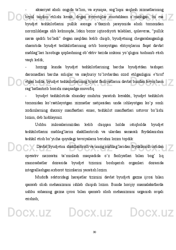 - aksariyat   aholi   ongida   ta’lim,   va   ayniqsa,   sog’liqni   saqlash   xizmatlarining
bepul   taqdim   etilishi   kerak,   degan   stereotiplar   mustahkam   o’rnashgan,   bu   esa
byudjet   tashkilotlarini   pullik   asosga   o’tkazish   jarayonida   aholi   tomonidan
noroziliklarga  olib  kelmoqda,  lekin  bozor   iqtisodiyoti   talablari,  qolaversa,  “pullik
narsa   qadrli   bo’ladi”   degan   naqldan   kelib   chiqib,   byudjetning   chegaralanganligi
sharoitida   byudjet   tashkilotlarining   ortib   borayotgan   ehtiyojlarini   faqat   davlat
mablag’lari hisobiga qoplashning ob’ektiv tarzda imkoni yo’qligini tushunib etish
vaqti keldi; 
- hozirgi   kunda   byudjet   tashkilotlarining   barcha   byudjetdan   tashqari
daromadlari   barcha   soliqlar   va   majburiy   to’lovlardan   ozod   etilganligini   e’tirof
etgan holda, byudjet tashkilotlarining tijorat faoliyatlarini davlat bundan keyin ham
rag’batlantirib borishi maqsadga muvofiq. 
- byudjet   tashkilotida   shunday   muhitni   yaratish   kerakki,   byudjet   tashkiloti
tomonidan   ko’rsatilayotgan   xizmatlar   natijasidan   unda   ishlayotgan   ko’p   sonli
xodimlarning   shaxsiy   manfaatlari   emas,   tashkilot   manfaatlari   ustuvor   bo’lishi
lozim, deb hisblaymiz. 
Ushbu   xulosalarimizdan   kelib   chiqqan   holda   istiqbolda   byudjet
tashkilotlarini   mablag’larini   shakllantirish   va   ulardan   samarali   foydalanishni
tashkil etish bo’yicha quyidagi tavsiyalarni berishni lozim topdik: 
Davlat byudjetini shakllantirish va uning mablag’laridan foydalanish ustidan 
operativ   nazoratni   ta’minlash   maqsadida   o’z   faoliyatlari   bilan   bog’   liq
munosabatlar   doirasida   byudjet   tizimini   boshqarish   organlari   doirasida
integrallashgan axborot tizimlarini yaratish lozim. 
Mudofa   sektoridagi   harajatlar   tizimini   davlat   byudjeti   gazna   ijrosi   bilan
qamrab   olish   mehanizmini   ishlab   chiqish   lozim.   Bunda   horijiy   mamalakatlarda
ushbu   sohaning   gazna   ijrosi   bilan   qamrab   olish   mehanizmini   urganish   orqali
erishish; 
 
 
30  
  