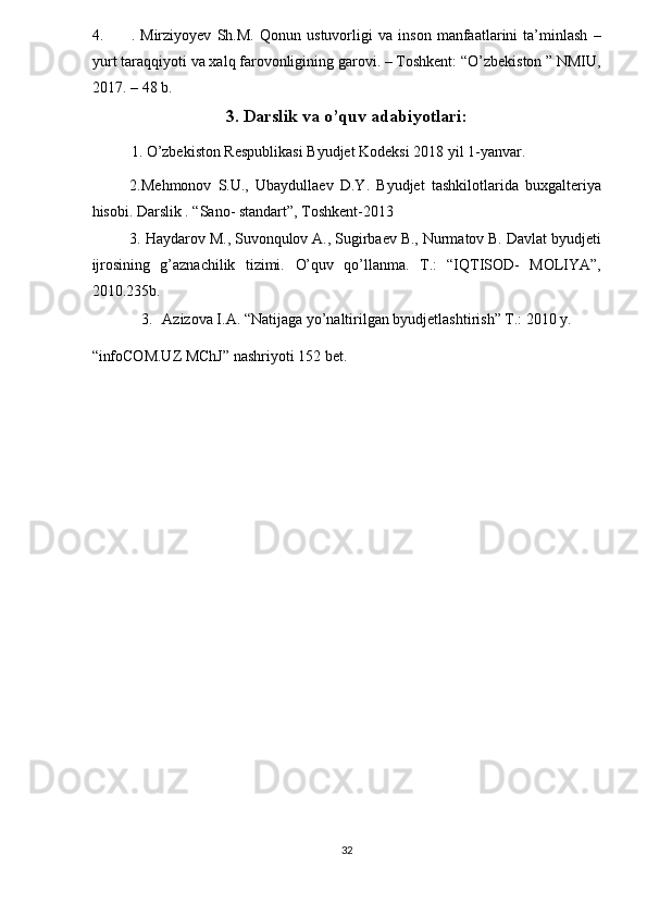 4. .   Mirziyoyev   Sh.M.   Qonun   ustuvorligi   va   inson   manfaatlarini   ta’minlash   –
yurt taraqqiyoti va xalq farovonligining garovi. – Toshkent: “O’zbekiston ” NMIU,
2017. – 48 b. 
3. Darslik va o’quv adabiyotlari: 
1. O’zbekiston Respublikasi Byudjet Kodeksi 2018 yil 1-yanvar. 
2.Mehmonov   S.U.,   Ubaydullaev   D.Y.   Byudjet   tashkilo tlarida   buxgalteriya
hisobi. Darslik . “Sano- standart”, Toshkent-2013 
3. Haydarov M., Suvonqulov A., Sugirbaev B., Nurmatov B. Davlat byudjeti
ijrosining   g’aznachilik   tizimi.   O’quv   qo’llanma.   T.:   “IQTISOD-   MOLIYA”,
2010.235b. 
3. Azizova I.A. “Natijaga yo’naltirilgan byudjetlashtirish” T.: 2010 y. 
“infoCOM.UZ MChJ” nashriyoti 152 bet. 
  
32  
  