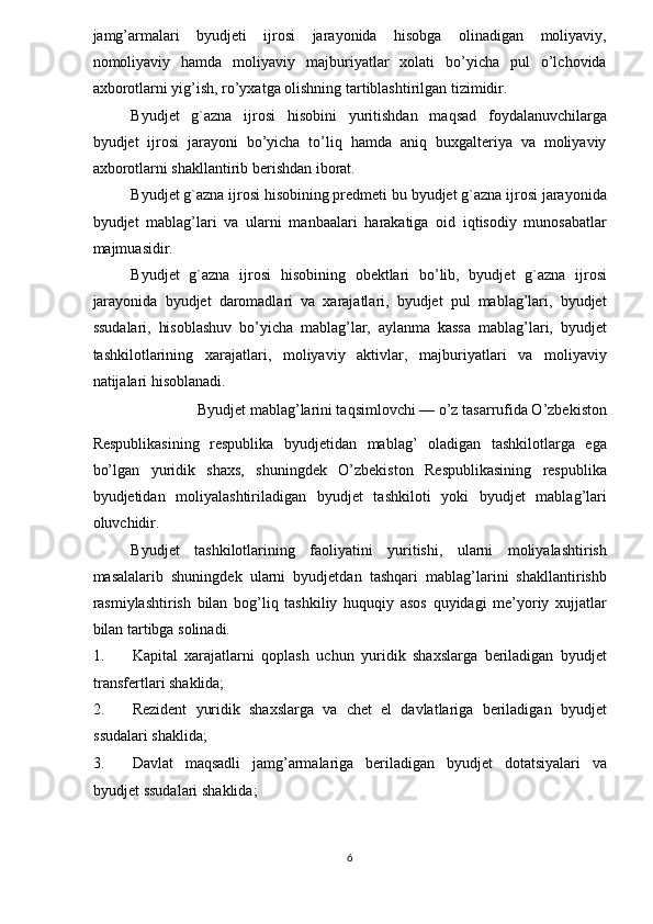 jamg’armalari   byudjeti   ijrosi   jarayonida   hisobga   olinadigan   moliyaviy,
nomoliyaviy   hamda   moliyaviy   majburiyatlar   xolati   bo’yicha   pul   o’lchovida
axborotlarni yig’ish, ro’yxatga olishning tartiblashtirilgan tizimidir. 
Byudjet   g`azna   ijrosi   hisobini   yuritishdan   maqsad   foydalanuvchilarga
byudjet   ijrosi   jarayoni   bo’yicha   to’liq   hamda   aniq   buxgalteriya   va   moliyaviy
axborotlarni shakllantirib berishdan iborat. 
Byudjet g`azna ijrosi hisobining predmeti bu byudjet g`azna ijrosi jarayonida
byudjet   mablag’lari   va   ularni   manbaalari   harakatiga   oid   iqtisodiy   munosabatlar
majmuasidir. 
Byudjet   g`azna   ijrosi   hisobining   obektlari   bo’lib,   byudjet   g`azna   ijrosi
jarayonida   byudjet   daromadlari   va   xarajatlari,   byudjet   pul   mablag’lari,   byudjet
ssudalari,   hisoblashuv   bo’yicha   mablag’lar,   aylanma   kassa   mablag’lari,   byudjet
tashkilotlarining   xarajatlari,   moliyaviy   aktivlar,   majburiyatlari   va   moliyaviy
natijalari hisoblanadi. 
Byudjet mablag’larini taqsimlovchi — o’z tasarrufida O’zbekiston 
Respublikasining   respublika   byudjetidan   mablag’   oladigan   tashkilotlarga   ega
bo’lgan   yuridik   shaxs,   shuningdek   O’zbekiston   Respublikasining   respublika
byudjetidan   moliyalashtiriladigan   byudjet   tashkiloti   yoki   byudjet   mablag’lari
oluvchidir.  
Byudjet   tashkilotlarining   faoliyatini   yuritishi,   ularni   moliyalashtirish
masalalarib   shuningdek   ularni   byudjetdan   tashqari   mablag’larini   shakllantirishb
rasmiylashtirish   bilan   bog’liq   tashkiliy   huquqiy   asos   quyidagi   me’yoriy   xujjatlar
bilan tartibga solinadi. 
1. Kapital   xarajatlarni   qoplash   uchun   yuridik   shaxslarga   beriladigan   byudjet
transfertlari shaklida; 
2. Rezident   yuridik   shaxslarga   va   chet   el   davlatlariga   beriladigan   byudjet
ssudalari shaklida; 
3. Davlat   maqsadli   jamg’armalariga   beriladigan   byudjet   dotatsiyalari   va
byudjet ssudalari shaklida; 
6  
  