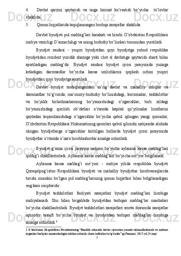 4. Davlat   qarzini   qaytarish   va   unga   hizmat   ko’rsatish   bo’yicha     to’lovlar
shaklida; 
5. Qonun hujjatlarida taqiqlanmagan boshqa xarajatlar shaklida. 
Davlat byudjeti pul mablag’lari harakati va hisobi O’zbekiston Respublikasi
moliya vazirligi G’aznachiligi va uning hududiy bo’limlari tomonidan yuritiladi. 
Byudjet   ssudasi   -   yuqori   byudjetdan   quyi   byudjetga   yohud   respublika
byudjetidan   rezident   yuridik   shaxsga   yoki   chet   el   davlatiga   qaytarish   sharti   bilan
ajratiladigan   mablag’dir.   Byudjet   ssudasi   byudjet   ijrosi   jarayonida   yuzaga
keladigan   daromadlar   bo’yicha   kassa   uzilishlarini   qoplash   uchun   yuqori
byudjetdan quyi byudjetga ajratiladi. 
Davlat   byudjet   tasdiqlangandan   so’ng   davlat   va   mahalliy   soliqlar   va
daromadlar   to’g’risida,   ma’muriy-hududiy   bo’linishdagi,   korxonalar,   tashkilotlar
va   ho’jalik   birlashmalarining   bo’ysunishidagi   o’zgarishlar,   turli   xildagi
bo’ysunishidagi   qurilish   ob’ektlari   o’rtasida   kapital   qo’yilmalar   limitlarini
qaytadan   taqsimlanishdagi   o’zgarishlar   bo’yicha   qabul   qilingan   yangi   qonunlar,
O’zbekiston Respublikasi Hukumatining qarorlari qabul qilinishi natijasida alohida
olingan   byudjetlarga   o’zgarishlar   kiritilgan   hollarda   byudjet   ijrosi   jarayonida
byudjetlar o’rtasida o’zaro hisoblashuvlar amalga oshiriladi. 
Byudjet   g’azna   ijrosi   jarayoni   natijasi   bo’yicha   aylanma   kassa   mablag’lari
qoldig’i shakllantiriladi. Aylanma kassa mablag’lari bo’yicha me’yor belgilanadi. 
Aylanma   kassa   mablag’i   me’yori   -   moliya   yilida   respublika   byudjeti
Qoraqalpog’iston   Respublikasi   byudjeti   va   mahalliy   byudjetlar   hisobvaraqlarida
turishi   mumkin  bo’lgan  pul   mablag’larining  qonun  hujjatlari   bilan  belgilanadigan
eng kam miqdoridir. 
Byudjet   tashkilotlari   faoliyati   xarajatlari   byudjet   mablag’lari   hisobiga
moliyalanadi.   Shu   bilan   birgalikda   byudjetdan   tashqari   mablag’lar   manbalari
bo’yicha shakllantiriladi. Byudjet tashkilotlari xarajatlari smeta doirasida xarajatlar
iqtisodiy   tasnifi   bo’yicha   byudjet   va   byudjetdan   tashqari   mablag’lar   hisobiga
amalga oshiriladi. 1
 
1   O‘zbekiston Respublikasi Prezidentining “Bandlik sohasida davlat siyosatini yanada  takomillashtirish va mehnat
organlari faoliyati samaradorligini tubdan oshirish chora-tadbirlari to‘g‘risida” gi Farmoni. 2017 yil 24 may 
7  
  