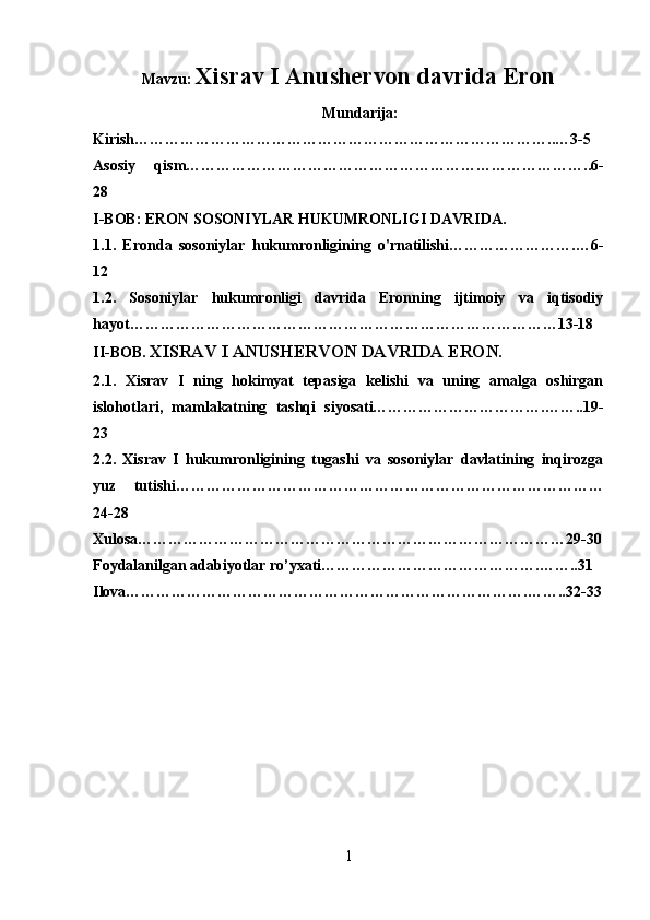 Mavzu:  Xisrav I Anushervon davrida Eron
                                                            Mundarija:
Kirish………………………………………………………………………..…3-5
Asosiy   qism……………………………………………………………………..6-
28
I-BOB:  ERON SOSONIYLAR HUKUMRONLIGI DAVRIDA.
1.1.   Eronda   sosoniylar   hukumronligining   o'rnatilishi…………………….…6-
12
1.2.   Sosoniylar   hukumronligi   davrida   Eronning   ijtimoiy   va   iqtisodiy
hayot…………………………………………………………………………13-18
II-BOB.  XISRAV I ANUSHERVON DAVRIDA ERON.
2.1.   Xisrav   I   ning   hokimyat   tepasiga   kelishi   va   uning   amalga   oshirgan
islohotlari,   mamlakatning   tashqi   siyosati…………………………….……..19-
23
2.2.   Xisrav   I   hukumronligining   tugashi   va   sosoniylar   davlatining   inqirozga
yuz   tutishi…………………………………………………………………………
24-28
Xulosa…………………………………………………………………………29-30
Foydalanilgan adabiyotlar ro’yxati…………………………………….……..31
Ilova…………………………………………………………………….……..32-33
                                                      
                                                           
1 