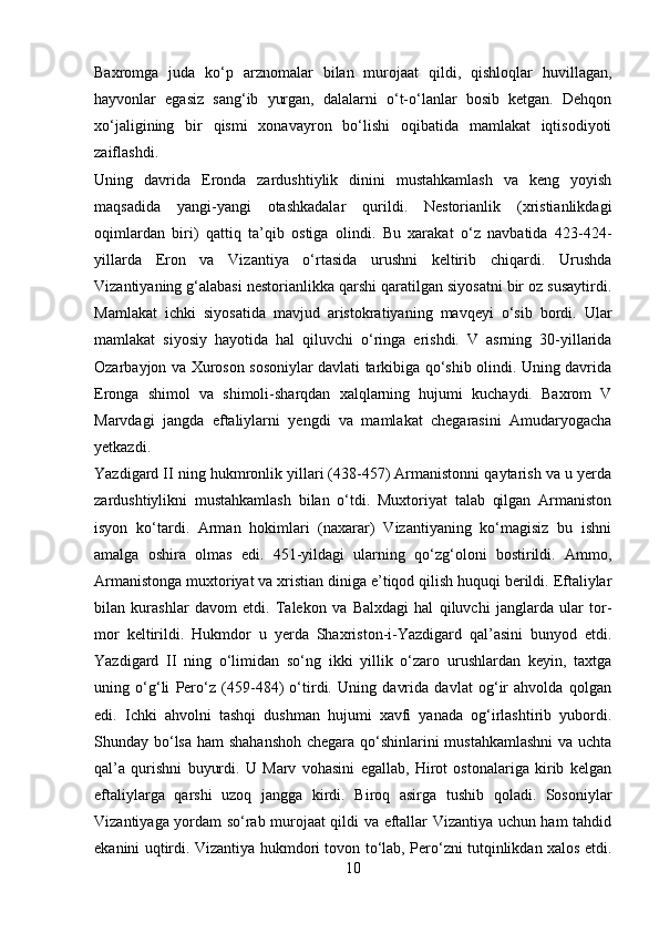 Baxromga   juda   ko‘p   arznomalar   bilan   murojaat   qildi,   qishloqlar   huvillagan,
hayvonlar   egasiz   sang‘ib   yurgan,   dalalarni   o‘t-o‘lanlar   bosib   ketgan.   Dehqon
xo‘jaligining   bir   qismi   xonavayron   bo‘lishi   oqibatida   mamlakat   iqtisodiyoti
zaiflashdi. 
Uning   davrida   Eronda   zardushtiylik   dinini   mustahkamlash   va   keng   yoyish
maqsadida   yangi-yangi   otashkadalar   qurildi.   Nestorianlik   (xristianlikdagi
oqimlardan   biri)   qattiq   ta’qib   ostiga   olindi.   Bu   xarakat   o‘z   navbatida   423-424-
yillarda   Eron   va   Vizantiya   o‘rtasida   urushni   keltirib   chiqardi.   Urushda
Vizantiyaning g‘alabasi nestorianlikka qarshi qaratilgan siyosatni bir oz susaytirdi.
Mamlakat   ichki   siyosatida   mavjud   aristokratiyaning   mavqeyi   o‘sib   bordi.   Ular
mamlakat   siyosiy   hayotida   hal   qiluvchi   o‘ringa   erishdi.   V   asrning   30-yillarida
Ozarbayjon va Xuroson sosoniylar davlati tarkibiga qo‘shib olindi. Uning davrida
Eronga   shimol   va   shimoli-sharqdan   xalqlarning   hujumi   kuchaydi.   Baxrom   V
Marvdagi   jangda   eftaliylarni   yengdi   va   mamlakat   chegarasini   Amudaryogacha
yetkazdi. 
Yazdigard II ning hukmronlik yillari (438-457) Armanistonni qaytarish va u yerda
zardushtiylikni   mustahkamlash   bilan   o‘tdi.   Muxtoriyat   talab   qilgan   Armaniston
isyon   ko‘tardi.   Arman   hokimlari   (naxarar)   Vizantiyaning   ko‘magisiz   bu   ishni
amalga   oshira   olmas   edi.   451-yildagi   ularning   qo‘zg‘oloni   bostirildi.   Ammo,
Armanistonga muxtoriyat va xristian diniga e’tiqod qilish huquqi berildi. Eftaliylar
bilan   kurashlar   davom   etdi.   Talekon   va   Balxdagi   hal   qiluvchi   janglarda   ular   tor-
mor   keltirildi.   Hukmdor   u   yerda   Shaxriston-i-Yazdigard   qal’asini   bunyod   etdi.
Yazdigard   II   ning   o‘limidan   so‘ng   ikki   yillik   o‘zaro   urushlardan   keyin,   taxtga
uning   o‘g‘li   Pero‘z   (459-484)   o‘tirdi.   Uning   davrida   davlat   og‘ir   ahvolda   qolgan
edi.   Ichki   ahvolni   tashqi   dushman   hujumi   xavfi   yanada   og‘irlashtirib   yubordi.
Shunday bo‘lsa ham  shahanshoh  chegara qo‘shinlarini  mustahkamlashni  va uchta
qal’a   qurishni   buyurdi.   U   Marv   vohasini   egallab,   Hirot   ostonalariga   kirib   kelgan
eftaliylarga   qarshi   uzoq   jangga   kirdi.   Biroq   asirga   tushib   qoladi.   Sosoniylar
Vizantiyaga yordam so‘rab murojaat qildi va eftallar Vizantiya uchun ham tahdid
ekanini uqtirdi. Vizantiya hukmdori tovon to‘lab, Pero‘zni tutqinlikdan xalos etdi.
10 
