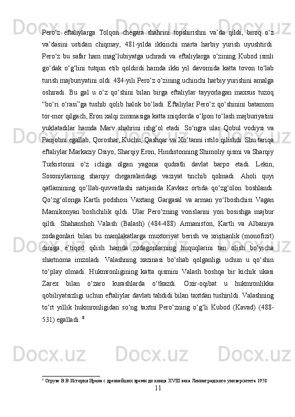 Pero‘z   eftaliylarga   Tolqon   chegara   shahrini   topshirishni   va’da   qildi,   biroq   o‘z
va’dasini   ustidan   chiqmay,   481-yilda   ikkinchi   marta   harbiy   yurish   uyushtirdi.
Pero‘z   bu   safar   ham   mag‘lubiyatga   uchradi   va   eftaliylarga   o‘zining   Kubod   ismli
go‘dak   o‘g‘lini   tutqun   etib   qoldirdi   hamda   ikki   yil   davomida   katta   tovon   to‘lab
turish majburiyatini oldi. 484-yili Pero‘z o‘zining uchinchi harbiy yurishini amalga
oshiradi.   Bu   gal   u   o‘z   qo‘shini   bilan   birga   eftaliylar   tayyorlagan   maxsus   tuzoq
“bo‘ri   o‘rasi”ga   tushib   qolib   halok   bo‘ladi.   Eftaliylar   Pero‘z   qo‘shinini   batamom
tor-mor qilgach, Eron xalqi zimmasiga katta miqdorda o‘lpon to‘lash majburiyatini
yuklatadilar   hamda   Marv   shahrini   ishg‘ol   etadi.   So‘ngra   ular   Qobul   vodiysi   va
Panjobni egallab, Qoroshar, Kuchu, Qashqar va Xo‘tanni istilo qilishdi. Shu tariqa
eftaliylar Markaziy Osiyo, Sharqiy Eron, Hindistonning Shimoliy qismi va Sharqiy
Turkistonni   o‘z   ichiga   olgan   yagona   qudratli   davlat   barpo   etadi.   Lekin,
Sosoniylarning   sharqiy   chegaralaridagi   vaziyat   tinchib   qolmadi.   Aholi   quyi
qatlamining   qo‘llab-quvvatlashi   natijasida   Kavkaz   ortida   qo‘zg‘olon   boshlandi.
Qo‘zg‘olonga   Kartli   podshosi   Vaxtang   Gargasal   va   arman   yo‘lboshchisi   Vagan
Mamikonyan   boshchilik   qildi.   Ular   Pero‘zning   vorislarini   yon   bosishga   majbur
qildi.   Shahanshoh   Valash   (Balash)   (484-488)   Armaniston,   Kartli   va   Albaniya
zodagonlari   bilan   bu   mamlakatlarga   muxtoriyat   berish   va   xristianlik   (monofizit)
diniga   e’tiqod   qilish   hamda   zodagonlarning   huquqlarini   tan   olish   bo‘yicha
shartnoma   imzoladi.   Valashning   xazinasi   bo‘shab   qolganligi   uchun   u   qo‘shin
to‘play   olmadi.   Hukmronligining   katta   qismini   Valash   boshqa   bir   kichik   ukasi
Zarex   bilan   o‘zaro   kurashlarda   o‘tkazdi.   Oxir-oqibat   u   hukmronlikka
qobiliyatsizligi uchun eftaliylar davlati tahdidi bilan taxtdan tushirildi. Valashning
to‘rt   yillik   hukmronligidan   so‘ng   taxtni   Pero‘zning   o‘g‘li   Kubod   (Kavad)   (488-
531) egalladi.  8
8
 Струве В.В История Ирана с древнейших времн до конца  XVIII  века Ленинградского университета 1958
11 