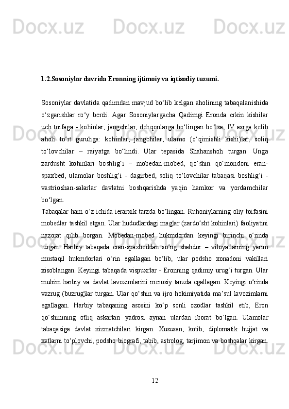 1.2.Sosoniylar davrida Eronning ijtimoiy va iqtisodiy tuzumi.
Sosoniylar davlatida qadimdan mavjud bo‘lib kelgan aholining tabaqalanishida
o‘zgarishlar   ro‘y   berdi.   Agar   Sosoniylargacha   Qadimgi   Eronda   erkin   kishilar
uch toifaga - kohinlar, jangchilar, dehqonlarga bo‘lingan bo‘lsa, IV asrga kelib
aholi   to‘rt   guruhga:   kohinlar,   jangchilar,   ulamo   (o‘qimishli   kishi)lar,   soliq
to‘lovchilar   –   raiyatga   bo‘lindi.   Ular   tepasida   Shahanshoh   turgan.   Unga
zardusht   kohinlari   boshlig‘i   –   mobedan-mobed,   qo‘shin   qo‘mondoni   eran-
spaxbed,   ulamolar   boshlig‘i   -   dagirbed,   soliq   to‘lovchilar   tabaqasi   boshlig‘i   -
vastrioshan-salarlar   davlatni   boshqarishda   yaqin   hamkor   va   yordamchilar
bo‘lgan. 
Tabaqalar  ham   o‘z  ichida  ierarxik  tarzda   bo‘lingan.  Ruhoniylarning  oliy  toifasini
mobedlar tashkil etgan. Ular hududlardagi maglar (zardo‘sht kohinlari) faoliyatini
nazorat   qilib   borgan.   Mobedan-mobed   hukmdordan   keyingi   birinchi   o‘rinda
turgan.   Harbiy   tabaqada   eran-spaxbeddan   so‘ng   shahdor   –   viloyatlarning   yarim
mustaqil   hukmdorlari   o‘rin   egallagan   bo‘lib,   ular   podsho   xonadoni   vakillari
xisoblangan. Keyingi  tabaqada vispuxrlar  - Eronning qadimiy urug‘i turgan. Ular
muhim   harbiy   va   davlat   lavozimlarini   merosiy   tarzda   egallagan.   Keyingi   o‘rinda
vazrug  (buzrug)lar  turgan.  Ular   qo‘shin   va  ijro  hokimiyatida  ma’sul  lavozimlarni
egallagan.   Harbiy   tabaqaning   asosini   ko‘p   sonli   ozodlar   tashkil   etib,   Eron
qo‘shinining   otliq   askarlari   yadrosi   aynan   ulardan   iborat   bo‘lgan.   Ulamolar
tabaqasiga   davlat   xizmatchilari   kirgan.   Xususan,   kotib,   diplomatik   hujjat   va
xatlarni to‘plovchi, podsho biografi, tabib, astrolog, tarjimon va boshqalar kirgan.
12 