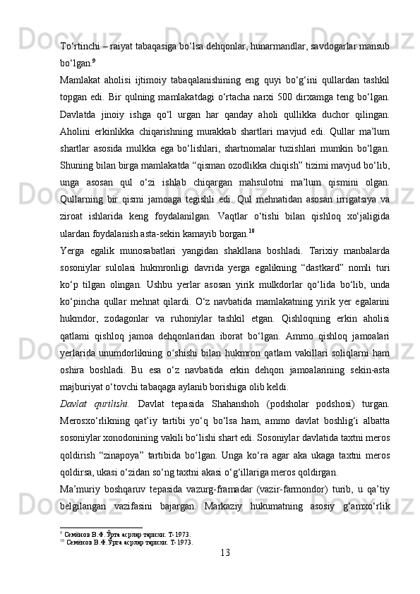 To‘rtinchi – raiyat tabaqasiga bo‘lsa dehqonlar, hunarmandlar, savdogarlar mansub
bo‘lgan. 9
 
Mamlakat   aholisi   ijtimoiy   tabaqalanishining   eng   quyi   bo‘g‘ini   qullardan   tashkil
topgan  edi.  Bir   qulning  mamlakatdagi   o‘rtacha   narxi  500  dirxamga  teng  bo‘lgan.
Davlatda   jinoiy   ishga   qo‘l   urgan   har   qanday   aholi   qullikka   duchor   qilingan.
Aholini   erkinlikka   chiqarishning   murakkab   shartlari   mavjud   edi.   Qullar   ma’lum
shartlar   asosida   mulkka   ega   bo‘lishlari,   shartnomalar   tuzishlari   mumkin   bo‘lgan.
Shuning bilan birga mamlakatda “qisman ozodlikka chiqish” tizimi mavjud bo‘lib,
unga   asosan   qul   o‘zi   ishlab   chiqargan   mahsulotni   ma’lum   qismini   olgan.
Qullarning   bir   qismi   jamoaga   tegishli   edi.   Qul   mehnatidan   asosan   irrigatsiya   va
ziroat   ishlarida   keng   foydalanilgan.   Vaqtlar   o‘tishi   bilan   qishloq   xo‘jaligida
ulardan foydalanish asta-sekin kamayib borgan. 10
 
Yerga   egalik   munosabatlari   yangidan   shakllana   boshladi.   Tarixiy   manbalarda
sosoniylar   sulolasi   hukmronligi   davrida   yerga   egalikning   “dastkard”   nomli   turi
ko‘p   tilgan   olingan.   Ushbu   yerlar   asosan   yirik   mulkdorlar   qo‘lida   bo‘lib,   unda
ko‘pincha   qullar   mehnat   qilardi.   O‘z   navbatida   mamlakatning   yirik   yer   egalarini
hukmdor,   zodagonlar   va   ruhoniylar   tashkil   etgan.   Qishloqning   erkin   aholisi
qatlami   qishloq   jamoa   dehqonlaridan   iborat   bo‘lgan.   Ammo   qishloq   jamoalari
yerlarida   unumdorlikning   o shishi   bilan   hukmron   qatlam   vakillari   soliqlarni   hamʻ
oshira   boshladi.   Bu   esa   o‘z   navbatida   erkin   dehqon   jamoalarining   sekin-asta
majburiyat o‘tovchi tabaqaga aylanib borishiga olib keldi.
Davlat   qurilishi.   Davlat   tepasida   Shahanshoh   (podsholar   podshosi)   turgan.
Merosxo‘rlikning   qat’iy   tartibi   yo‘q   bo‘lsa   ham,   ammo   davlat   boshlig‘i   albatta
sosoniylar xonodonining vakili bo‘lishi shart edi. Sosoniylar davlatida taxtni meros
qoldirish   “zinapoya”   tartibida   bo‘lgan.   Unga   ko‘ra   agar   aka   ukaga   taxtni   meros
qoldirsa, ukasi o‘zidan so‘ng taxtni akasi o‘g‘illariga meros qoldirgan. 
Ma’muriy   boshqaruv   tepasida   vazurg-framadar   (vazir-farmondor)   turib,   u   qa’tiy
belgilangan   vazifasini   bajargan.   Markaziy   hukumatning   asosiy   g‘amxo‘rlik
9
 Семёнов В.Ф.Ўрта асрлар тарихи. Т-1973.
10
 Семёнов В.Ф.Ўрта асрлар тарихи. Т-1973.
13 