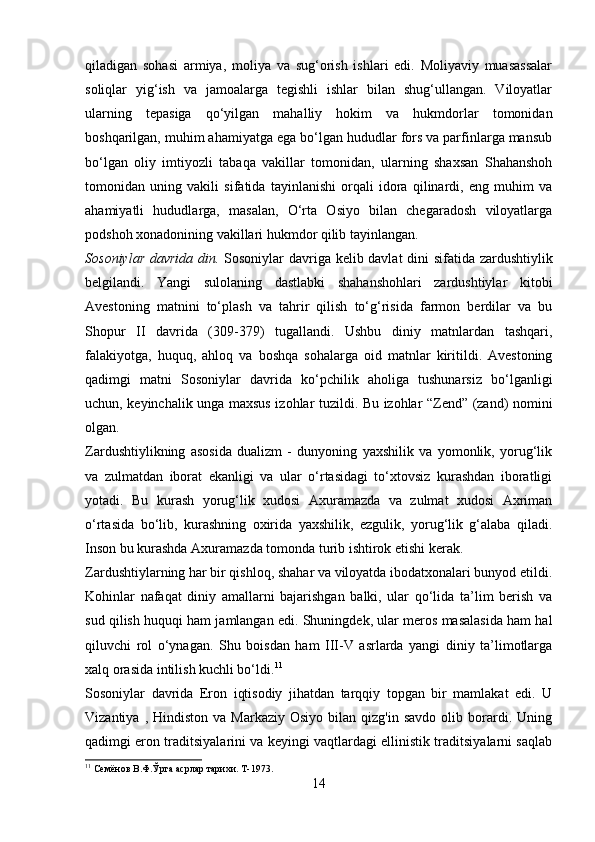 qiladigan   sohasi   armiya,   moliya   va   sug‘orish   ishlari   edi.   Moliyaviy   muasassalar
soliqlar   yig‘ish   va   jamoalarga   tegishli   ishlar   bilan   shug‘ullangan.   Viloyatlar
ularning   tepasiga   qo‘yilgan   mahalliy   hokim   va   hukmdorlar   tomonidan
boshqarilgan, muhim ahamiyatga ega bo‘lgan hududlar fors va parfinlarga mansub
bo‘lgan   oliy   imtiyozli   tabaqa   vakillar   tomonidan,   ularning   shaxsan   Shahanshoh
tomonidan   uning   vakili   sifatida   tayinlanishi   orqali   idora   qilinardi,   eng   muhim   va
ahamiyatli   hududlarga,   masalan,   O‘rta   Osiyo   bilan   chegaradosh   viloyatlarga
podshoh xonadonining vakillari hukmdor qilib tayinlangan.
Sosoniylar davrida din.   Sosoniylar davriga kelib davlat dini sifatida zardushtiylik
belgilandi.   Yangi   sulolaning   dastlabki   shahanshohlari   zardushtiylar   kitobi
Avestoning   matnini   to‘plash   va   tahrir   qilish   to‘g‘risida   farmon   berdilar   va   bu
Shopur   II   davrida   (309-379)   tugallandi.   Ushbu   diniy   matnlardan   tashqari,
falakiyotga,   huquq,   ahloq   va   boshqa   sohalarga   oid   matnlar   kiritildi.   Avestoning
qadimgi   matni   Sosoniylar   davrida   ko‘pchilik   aholiga   tushunarsiz   bo‘lganligi
uchun, keyinchalik unga maxsus izohlar tuzildi. Bu izohlar “Zend” (zand) nomini
olgan. 
Zardushtiylikning   asosida   dualizm   -   dunyoning   yaxshilik   va   yomonlik,   yorug‘lik
va   zulmatdan   iborat   ekanligi   va   ular   o‘rtasidagi   to‘xtovsiz   kurashdan   iboratligi
yotadi.   Bu   kurash   yorug‘lik   xudosi   Axuramazda   va   zulmat   xudosi   Axriman
o‘rtasida   bo‘lib,   kurashning   oxirida   yaxshilik,   ezgulik,   yorug‘lik   g‘alaba   qiladi.
Inson bu kurashda Axuramazda tomonda turib ishtirok etishi kerak. 
Zardushtiylarning har bir qishloq, shahar va viloyatda ibodatxonalari bunyod etildi.
Kohinlar   nafaqat   diniy   amallarni   bajarishgan   balki,   ular   qo‘lida   ta’lim   berish   va
sud qilish huquqi ham jamlangan edi. Shuningdek, ular meros masalasida ham hal
qiluvchi   rol   o‘ynagan.   Shu   boisdan   ham   III-V   asrlarda   yangi   diniy   ta’limotlarga
xalq orasida intilish kuchli bo‘ldi. 11
Sosoniylar   davrida   Eron   iqtisodiy   jihatdan   tarqqiy   topgan   bir   mamlakat   edi.   U
Vizantiya  ,  Hindiston  va   Markaziy  Osiyo   bilan   qizg'in  savdo   olib  borardi.  Uning
qadimgi eron traditsiyalarini va keyingi vaqtlardagi ellinistik traditsiyalarni saqlab
11
 Семёнов В.Ф.Ўрта асрлар тарихи. Т-1973.
14 