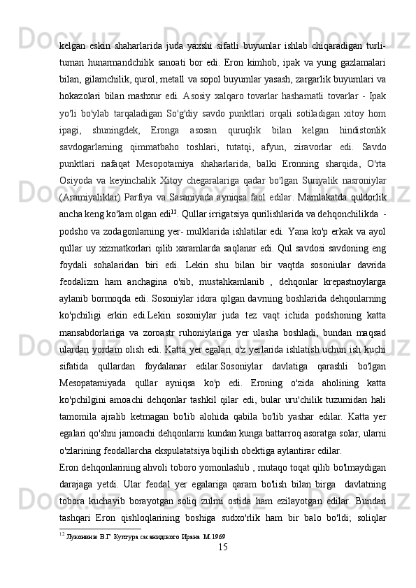 kelgan   eskin   shaharlarida   juda   yaxshi   sifatli   buyumlar   ishlab   chiqaradigan   turli-
tuman   hunarmandchilik   sanoati   bor   edi.   Eron   kimhob,   ipak   va   yung   gazlamalari
bilan, gilamchilik, qurol, metall va sopol buyumlar yasash, zargarlik buyumlari va
hokazolari   bilan   mashxur   edi.   Asosiy   xalqaro   tovarlar   hashamatli   tovarlar   -   Ipak
yo'li   bo'ylab   tarqaladigan   So'g'diy   savdo   punktlari   orqali   sotiladigan   xitoy   hom
ipagi,   shuningdek,   Eronga   asosan   quruqlik   bilan   kelgan   hindistonlik
savdogarlarning   qimmatbaho   toshlar i ,   tutatqi,   afyun,   ziravorlar   edi.   Savdo
punktlari   nafaqat   Mesopotamiya   shaharlarida,   balki   Eronning   sharqida,   O'rta
Osiyoda   va   keyinchalik   Xitoy   chegaralariga   qadar   bo'lgan   Suriyalik   nasroniylar
(Aramiyaliklar)   Parfiya   va   Sasaniyada   ayniqsa   faol   edilar .   Mamlakatda   quldorlik
ancha keng ko'lam olgan edi 12
. Qullar irrigatsiya qurilishlarida va dehqonchilikda  -
podsho va zodagonlarning yer- mulklarida ishlatilar edi. Yana ko'p erkak va ayol
qullar  uy xizmatkorlari  qilib xaramlarda saqlanar  edi. Qul  savdosi  savdoning eng
foydali   sohalaridan   biri   edi.   Lekin   shu   bilan   bir   vaqtda   sosoniular   davrida
feodalizm   ham   anchagina   o'sib,   mustahkamlanib   ,   dehqonlar   krepastnoylarga
aylanib bormoqda edi. Sosoniylar idora qilgan davrning boshlarida dehqonlarning
ko'pchiligi   erkin   edi.Lekin   sosoniylar   juda   tez   vaqt   ichida   podshoning   katta
mansabdorlariga   va   zoroastr   ruhoniylariga   yer   ulasha   boshladi,   bundan   maqsad
ulardan yordam olish edi. Katta yer egalari o'z yerlarida ishlatish uchun ish kuchi
sifatida   qullardan   foydalanar   edilar.Sosoniylar   davlatiga   qarashli   bo'lgan
Mesopatamiyada   qullar   ayniqsa   ko'p   edi.   Eroning   o'zida   aholining   katta
ko'pchilgini   amoachi   dehqonlar   tashkil   qilar   edi,   bular   uru'chilik   tuzumidan   hali
tamomila   ajralib   ketmagan   bo'lib   alohida   qabila   bo'lib   yashar   edilar.   Katta   yer
egalari qo'shni jamoachi dehqonlarni kundan kunga battarroq asoratga solar, ularni
o'zlarining feodallarcha ekspulatatsiya bqilish obektiga aylantirar edilar.
Eron dehqonlarining ahvoli toboro yomonlashib , mutaqo toqat qilib bo'lmaydigan
darajaga   yetdi.   Ular   feodal   yer   egalariga   qaram   bo'lish   bilan   birga     davlatning
tobora   kuchayib   borayotgan   soliq   zulmi   ostida   ham   ezilayotgan   edilar.   Bundan
tashqari   Eron   qishloqlarining   boshiga   sudxo'rlik   ham   bir   balo   bo'ldi;   soliqlar
12
  Лукониню В.Г  Култура сасанидского Ирана  М.1969
15 