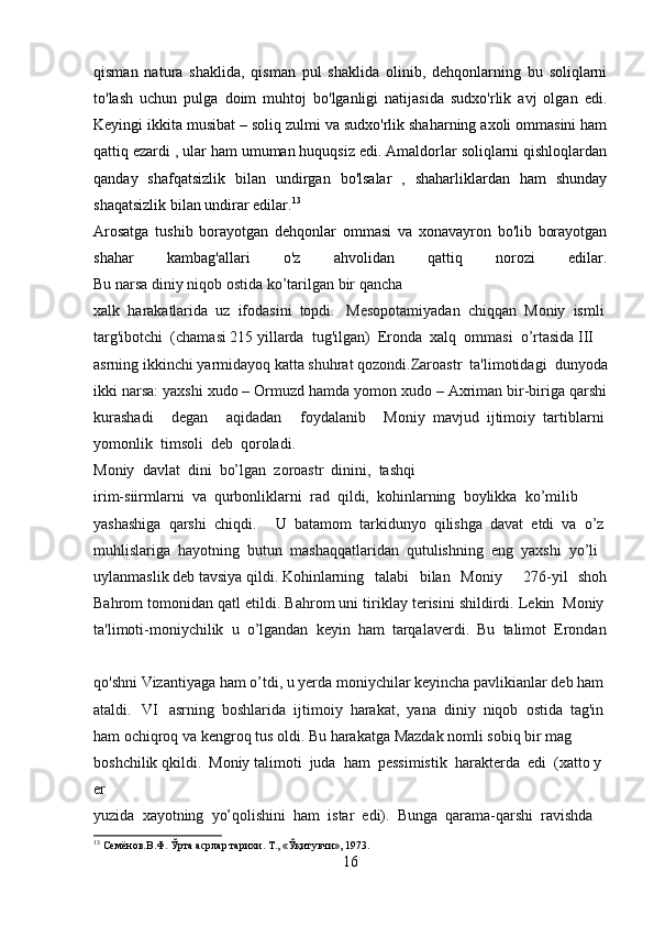 qisman   natura   shaklida,   qisman   pul   shaklida   olinib,   dehqonlarning   bu   soliqlarni
to'lash   uchun   pulga   doim   muhtoj   bo'lganligi   natijasida   sudxo'rlik   avj   olgan   edi.
Keyingi ikkita musibat – soliq zulmi va sudxo'rlik shaharning axoli ommasini ham
qattiq ezardi , ular ham umuman huquqsiz edi. Amaldorlar soliqlarni qishloqlardan
qanday   shafqatsizlik   bilan   undirgan   bo'lsalar   ,   shaharliklardan   ham   shunday
shaqatsizlik bilan undirar edilar. 13
 
Arosatga   tushib   borayotgan   dehqonlar   ommasi   va   xonavayron   bo'lib   borayotgan
shahar   kambag'allari   o'z   ahvolidan   qattiq   norozi   edilar.
Bu   narsa   diniy   niqob   ostida   ko’tarilgan   bir   qancha  
xalk     harakatlarida     uz     ifodasini     topdi.   Mesopotamiyadan     chiqqan     Moniy     ismli  
targ'ibotchi     (chamasi   215   yillarda     tug'ilgan)     Eronda     xalq     ommasi     o’rtasida   III  
asrning   ikkinchi   yarmidayoq   katta   shuhrat   qozondi.Zaroastr   ta'limotidagi   dunyoda
ikki narsa: yaxshi xudo – Ormuzd hamda yomon xudo – Axriman bir-biriga qarshi
kurashadi   degan   aqidadan   foydalanib   Moniy     mavjud     ijtimoiy     tartiblarni  
yomonlik     timsoli     deb     qoroladi.
Moniy     davlat     dini     bo’lgan     zoroastr     dinini,     tashqi  
irim-siirmlarni     va     qurbonliklarni     rad     qildi,     kohinlarning     boylikka     ko’milib  
yashashiga     qarshi     chiqdi.     U     batamom     tarkidunyo     qilishga     davat     etdi     va     o’z  
muhlislariga     hayotning     butun     mashaqqatlaridan     qutulishning     eng     yaxshi     yo’li  
uylanmaslik   deb   tavsiya   qildi.   Kohinlarning   talabi   bilan   Moniy     276-yil   shoh
Bahrom tomonidan qatl etildi. Bahrom uni tiriklay terisini shildirdi. Lekin     Moniy  
ta'limoti-moniychilik     u     o’lgandan     keyin     ham     tarqalaverdi.     Bu     talimot     Erondan  
qo'shni   Vizantiyaga   ham   o’tdi,   u   yerda   moniychilar   keyincha   pavlikianlar   deb   ham  
ataldi.   VI   asrning     boshlarida     ijtimoiy     harakat,     yana     diniy     niqob     ostida     tag'in  
ham   ochiqroq   va   kengroq   tus   oldi.   Bu   harakatga   Mazdak   nomli   sobiq   bir   mag  
boshchilik   qkildi.     Moniy   talimoti     juda     ham     pessimistik     harakterda     edi     (xatto   y
er  
yuzida     xayotning     yo’qolishini     ham     istar     edi).     Bunga     qarama-qarshi     ravishda  
13
 Семёнов.В.Ф. Ўрта асрлар тарихи. Т., «Ўқитувчи», 1973.
16 