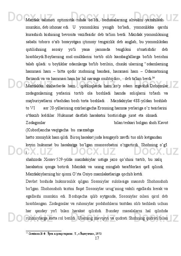 Mazdak     talimoti     optimistik     ruhda     bo’ldi,     bechoralarning     ahvolini     yaxshilash  
mumkin,   deb   ishonar   edi.   U   yomonlikni   yengib   bo'ladi,   yomonlikka   qarshi
kurashish   kishining   bevosita   vazifasidir   deb   ta'lim   berdi.   Mazdak   yomonlikning
sababi   toboro   o'sib   borayotgan   ijtimoiy   tengsizlik   deb   anglab,   bu   yomonlikdan
qutilishning   asosiy   yo'li   yana   jamoada   tenglikni   o'rnatishdir   deb
hisoblaydi.Boylarning   mol-mulklarini   tortib   olib   kambag'allarga   bo'lib   berishni
talab   qiladi:   u   boyliklar   odamlarga   bo'lib   berilsin,   chunki   ularning   “odamlarning
hammasi   ham   –   bitta   qodir   xudoning   bandasi,   hammasi   ham   –   Odamatoning
farzandi va va hammasi ham bir hil narsaga muhtojdir», - deb ta'lim berdi. 14
Mazdakka   shaharlarda   ham   ,   qishloqlarda   ham   ko'p   odam   ergashdi.Dehqonlar
zodagonlarning   yerlarini   tortib   ola   boshladi   hamda   soliqlarni   to'lash   va
majburiyatlarni   o'tashdan   bosh   torta   boshladi.   .     Mazdakiylar   488-yildan     boshlab  
to   VI   asr   20-yillarining   oxirlarigacha   Eronning   hamma   yerlariga   o’z   tasirlarini  
o'tkazib     keldilar.     Hukumat     dastlab     harakatni     bostirishga     jurat     eta     olmadi.  
Zodagonlar   bilan   teskari   bolgan   shoh   Kavot
(Kubod)ancha   vaqtgacha     bu     masxabga  
hatto   xomiylik   ham   qildi.   Biroq   harakat   juda   kengayib   xavfli   tus   olib   ketgandan  
keyin     hukumat     bu     harakatga     bo’lgan     munosobatini     o’zgartirdi.     Shohning     o’g'l
i  
shahzoda     Xisrav   529-yilda     mazdakiylar     ustiga     jazo     qo’shini     tortib,     bu     xalq  
harakatini     qonga     botirdi.     Mazdak     va     uning     minglab     tarafdorlari     qatl     qilindi.  
Mazdakiylarning   bir   qismi   O’rta   Osiyo   mamlakatlariga   qochib   ketdi.
Davlat   boshida   hukmronlik   qilgan   Sosoniylar   sulolasiga   mansub   Shohonshoh
bo'lgan.   Shohonshoh   taxtini   faqat   Sosoniylar   urug‘ining  vakili   egallashi   kerak   va
egallashi   mumkin   edi.   Boshqacha   qilib   aytganda,   Sosoniylar   oilasi   qirol   deb
hisoblangan.   Zodagonlar   va   ruhoniylar   podshohlarni   taxtdan   olib   tashlash   uchun
har   qanday   yo'l   bilan   harakat   qilishdi.   Bunday   masalalarni   hal   qilishda
ruhoniylarga katta rol berildi. Ularning mavqeyi va qudrati Shohning qudrati bilan
14
 Семёнов.В.Ф. Ўрта асрлар тарихи. Т., «Ўқитувчи», 1973
17 