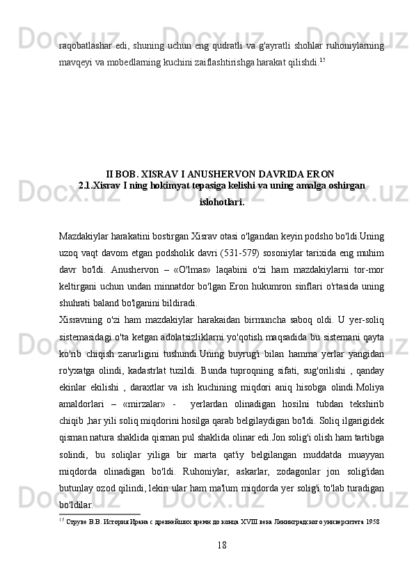 raqobatlashar   edi,   shuning   uchun   eng   qudratli   va   g'ayratli   shohlar   ruhoniylarning
mavqeyi va mobedlarning kuchini zaiflashtirishga harakat qilishdi. 15
                     
                       II BOB. XISRAV I ANUSHERVON DAVRIDA ERON
2.1.Xisrav I ning hokimyat tepasiga kelishi va uning amalga oshirgan
islohotlari.
Mazdakiylar harakatini bostirgan Xisrav otasi o'lgandan keyin podsho bo'ldi.Uning
uzoq vaqt  davom etgan podsholik davri (531-579) sosoniylar tarixida eng muhim
davr   bo'ldi.   Anushervon   –   «O'lmas»   laqabini   o'zi   ham   mazdakiylarni   tor-mor
keltirgani  uchun  undan minnatdor  bo'lgan  Eron hukumron sinflari  o'rtasida  uning
shuhrati baland bo'lganini bildiradi.
Xisravning   o'zi   ham   mazdakiylar   harakaidan   birmuncha   saboq   oldi.   U   yer-soliq
sistemasidagi  o'ta ketgan adolatsizliklarni yo'qotish maqsadida bu sistemani  qayta
ko'rib   chiqish   zarurligini   tushundi.Uning   buyrug'i   bilan   hamma   yerlar   yangidan
ro'yxatga   olindi,   kadastrlat   tuzildi.   Bunda   tuproqning   sifati,   sug'orilishi   ,   qanday
ekinlar   ekilishi   ,   daraxtlar   va   ish   kuchining   miqdori   aniq   hisobga   olindi.Moliya
amaldorlari   –   «mirzalar»   -     yerlardan   olinadigan   hosilni   tubdan   tekshirib
chiqib ,har yili soliq miqdorini hosilga qarab belgilaydigan bo'ldi. Soliq ilgarigidek
qisman natura shaklida qisman pul shaklida olinar edi.Jon solig'i olish ham tartibga
solindi,   bu   soliqlar   yiliga   bir   marta   qat'iy   belgilangan   muddatda   muayyan
miqdorda   olinadigan   bo'ldi.   Ruhoniylar,   askarlar,   zodagonlar   jon   solig'idan
butunlay ozod qilindi, lekin ular ham ma'lum miqdorda yer solig'i to'lab turadigan
bo'ldilar.
15
  Струве В.В. История Ирана с древнейших времн до конца  XVIII  века Ленинградского университета 1958
18 
