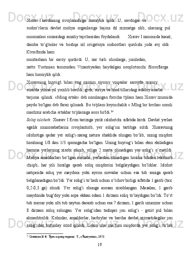 Xisrav   I   savdoning     rivojlanishiga     xomiylik     qildi.     U,     savdogar     va  
sudxo’rlarni     davlat     moliya     organlariga     bajoni     dil     xizmatga     olib,     ularning     pul  
muomalasi   soxasidagi   amaliy   tajribasidan   foydalandi.   Xisrav   I   zamonida   kanal,  
damba     to’g'onlar     va     boshqa     xil     irrigatsiya     inshootlari     qurilishi     juda     avj     oldi.  
Ktesifonda   ham
muxtasham     bir     saroy     qurdirdi.     U,     xar     turli     olimlarga,     jumladan,  
xatto     Yustinian     tamonidan     Vizantiyadan     haydalgan     neoplotonchi     filosoflarga  
ham   homiylik   qildi.
Xisravning     buyrig'i     bilan     eng     muxim     siyosiy     voqealar     saroyda     rasmiy  
suratda   yilma-yil   yozilib   borildi,   grek,   suriya   va   hind   tillaridagi   adabiy   asarlar  
tarjima     qilindi. «Ming ertak» deb nomlangan forscha t'plam ham Xisrav zmonida
paydo bo'lgan deb faraz qilinadi. Bu to'plam keyinchalik « MIng bir kecha» nomli
mashxur arabcha ertaklar to'plamiga asos bo'ldi. 16
Soliq islohoti.   Xusrav I Eron tarixiga yirik islohotchi sifatida kirdi. Davlat yerlari
egalik   munosabatlarini   rivojlantirib,   yer   solig‘ini   tartibga   soldi.   Xusravning
islohotiga   qadar   yer   solig‘i-xarag   natura   shaklida   olingan   bo‘lib,   uning   miqdori
hosilning   1/8   dan   1/3   qismigacha   bo‘lgan.   Uning   buyrug‘i   bilan   ekin   ekiladigan
hamma   yerlarning   xisobi   olinib,   yiliga   2   marta   olinadigan   yer   solig‘i   o‘rnatildi.
Moliya amaldorlari bo‘lgan mirzala, yerlardan olinadigan hosilni tubdan tekshirib
chiqib,   har   yili   hosilga   qarab   soliq   miqdorini   belgilaydigan   bo‘ldilar.   Islohot
natijasida   soliq   yer   maydoni   yoki   ayrim   mevalar   uchun   esa   tub   soniga   qarab
belgilanadigan bo‘ldi. Yer solig‘i to‘lash uchun o‘lchov birligi sifatida 1 garib (tax.
0,2-0,3   ga)   olindi.   Yer   solig‘i   shunga   asosan   xisoblangan.   Masalan,   1   garib
maydonda bug‘doy yoki arpa ekkan odam 1 dirxam soliq to‘laydigan bo‘ldi. To‘rt
tub xurmo yoki olti tub zaytun daraxti uchun esa 7 dirxam, 1 garib uzumzor uchun
8   dirxam   soliq   solingan.   Yer   solig‘idan   tashqari   jon   solig‘i   -   gezit   pul   bilan
almashtirildi.   Kohinlar,   amaldorlar,   harbiylar   va   barcha   davlat   xizmatidagilar   jon
solig‘idan   butunlay   ozod   qilindi.   Lekin   ular   ma’lum   miqdorda   yer   solig‘i   to‘lab
16
 Семёнов.В.Ф. Ўрта асрлар тарихи. Т., «Ўқитувчи», 1973
19 