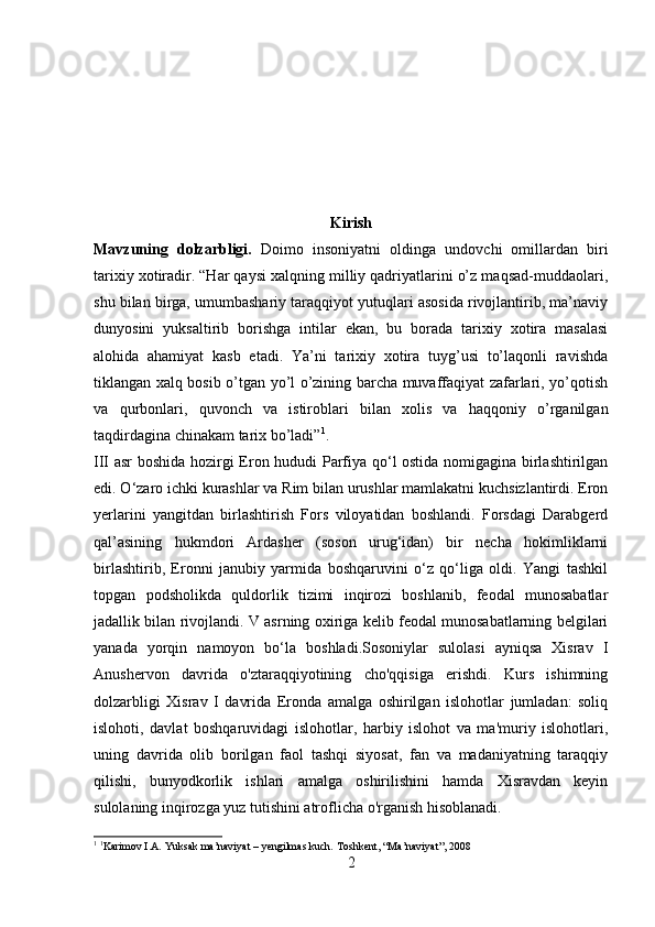 Kirish
Mavzuning   dolzarbligi.   Doimo   insoniyatni   oldinga   undovchi   omillardan   biri
tarixiy xotiradir. “Har qaysi xalqning milliy qadriyatlarini o’z maqsad-muddaolari,
shu bilan birga, umumbashariy taraqqiyot yutuqlari asosida rivojlantirib, ma’naviy
dunyosini   yuksaltirib   borishga   intilar   ekan,   bu   borada   tarixiy   xotira   masalasi
alohida   ahamiyat   kasb   etadi.   Ya’ni   tarixiy   xotira   tuyg’usi   to’laqonli   ravishda
tiklangan xalq bosib o’tgan yo’l o’zining barcha muvaffaqiyat zafarlari, yo’qotish
va   qurbonlari,   quvonch   va   istiroblari   bilan   xolis   va   haqqoniy   o’rganilgan
taqdirdagina chinakam tarix bo’ladi” 1
. 
III asr boshida hozirgi Eron hududi Parfiya qo‘l ostida nomigagina birlashtirilgan
edi. O‘zaro ichki kurashlar va Rim bilan urushlar mamlakatni kuchsizlantirdi. Eron
yerlarini   yangitdan   birlashtirish   Fors   viloyatidan   boshlandi.   Forsdagi   Darabgerd
qal’asining   hukmdori   Ardasher   (soson   urug‘idan)   bir   necha   hokimliklarni
birlashtirib,   Eronni   janubiy   yarmida   boshqaruvini   o‘z   qo‘liga   oldi.   Yangi   tashkil
topgan   podsholikda   quldorlik   tizimi   inqirozi   boshlanib,   feodal   munosabatlar
jadallik bilan rivojlandi. V asrning oxiriga kelib feodal munosabatlarning belgilari
yanada   yorqin   namoyon   bo‘la   boshladi.Sosoniylar   sulolasi   ayniqsa   Xisrav   I
Anushervon   davrida   o'ztaraqqiyotining   cho'qqisiga   erishdi.   Kurs   ishimning
dolzarbligi   Xisrav   I   davrida   Eronda   amalga   oshirilgan   islohotlar   jumladan:   soliq
islohoti,   davlat   boshqaruvidagi   islohotlar,   harbiy   islohot   va   ma'muriy   islohotlari,
uning   davrida   olib   borilgan   faol   tashqi   siyosat,   fan   va   madaniyatning   taraqqiy
qilishi,   bunyodkorlik   ishlari   amalga   oshirilishini   hamda   Xisravdan   keyin
sulolaning inqirozga yuz tutishini atroflicha o'rganish hisoblanadi.
1
  1
Karimov I.A. Yuksak ma’naviyat – yengilmas kuch. Toshkent , “ Ma ’ naviyat ”, 2008
2 