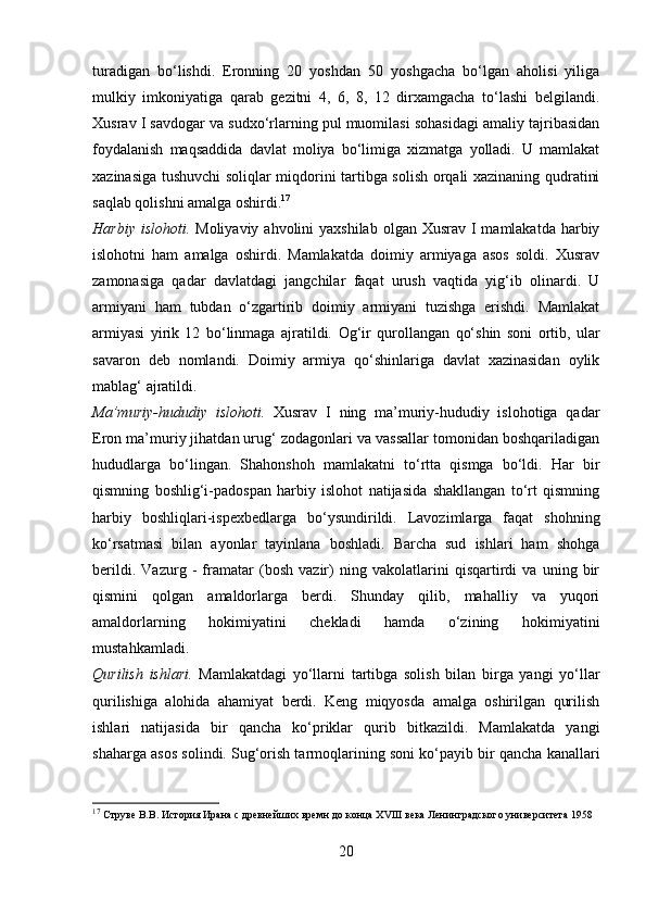 turadigan   bo‘lishdi.   Eronning   20   yoshdan   50   yoshgacha   bo‘lgan   aholisi   yiliga
mulkiy   imkoniyatiga   qarab   gezitni   4,   6,   8,   12   dirxamgacha   to‘lashi   belgilandi.
Xusrav I savdogar va sudxo‘rlarning pul muomilasi sohasidagi amaliy tajribasidan
foydalanish   maqsaddida   davlat   moliya   bo‘limiga   xizmatga   yolladi.   U   mamlakat
xazinasiga tushuvchi soliqlar miqdorini tartibga solish orqali xazinaning qudratini
saqlab qolishni amalga oshirdi. 17
Harbiy islohoti.   Moliyaviy ahvolini  yaxshilab  olgan Xusrav I  mamlakatda harbiy
islohotni   ham   amalga   oshirdi.   Mamlakatda   doimiy   armiyaga   asos   soldi.   Xusrav
zamonasiga   qadar   davlatdagi   jangchilar   faqat   urush   vaqtida   yig‘ib   olinardi.   U
armiyani   ham   tubdan   o‘zgartirib   doimiy   armiyani   tuzishga   erishdi.   Mamlakat
armiyasi   yirik   12   bo‘linmaga   ajratildi.   Og‘ir   qurollangan   qo‘shin   soni   ortib,   ular
savaron   deb   nomlandi.   Doimiy   armiya   qo‘shinlariga   davlat   xazinasidan   oylik
mablag‘ ajratildi.
Ma’muriy-hududiy   islohoti.   Xusrav   I   ning   ma’muriy-hududiy   islohotiga   qadar
Eron ma’muriy jihatdan urug‘ zodagonlari va vassallar tomonidan boshqariladigan
hududlarga   bo‘lingan.   Shahonshoh   mamlakatni   to‘rtta   qismga   bo‘ldi.   Har   bir
qismning   boshlig‘i-padospan   harbiy   islohot   natijasida   shakllangan   to‘rt   qismning
harbiy   boshliqlari-ispexbedlarga   bo‘ysundirildi.   Lavozimlarga   faqat   shohning
ko‘rsatmasi   bilan   ayonlar   tayinlana   boshladi.   Barcha   sud   ishlari   ham   shohga
berildi.   Vazurg   -   framatar   (bosh   vazir)   ning   vakolatlarini   qisqartirdi   va   uning   bir
qismini   qolgan   amaldorlarga   berdi.   Shunday   qilib,   mahalliy   va   yuqori
amaldorlarning   hokimiyatini   chekladi   hamda   o‘zining   hokimiyatini
mustahkamladi.
Qurilish   ishlari.   Mamlakatdagi   yo‘llarni   tartibga   solish   bilan   birga   yangi   yo‘llar
qurilishiga   alohida   ahamiyat   berdi.   Keng   miqyosda   amalga   oshirilgan   qurilish
ishlari   natijasida   bir   qancha   ko‘priklar   qurib   bitkazildi.   Mamlakatda   yangi
shaharga asos solindi. Sug‘orish tarmoqlarining soni ko‘payib bir qancha kanallari
17
  Струве В.В. История Ирана с древнейших времн до конца  XVIII  века Ленинградского университета 1958
20 