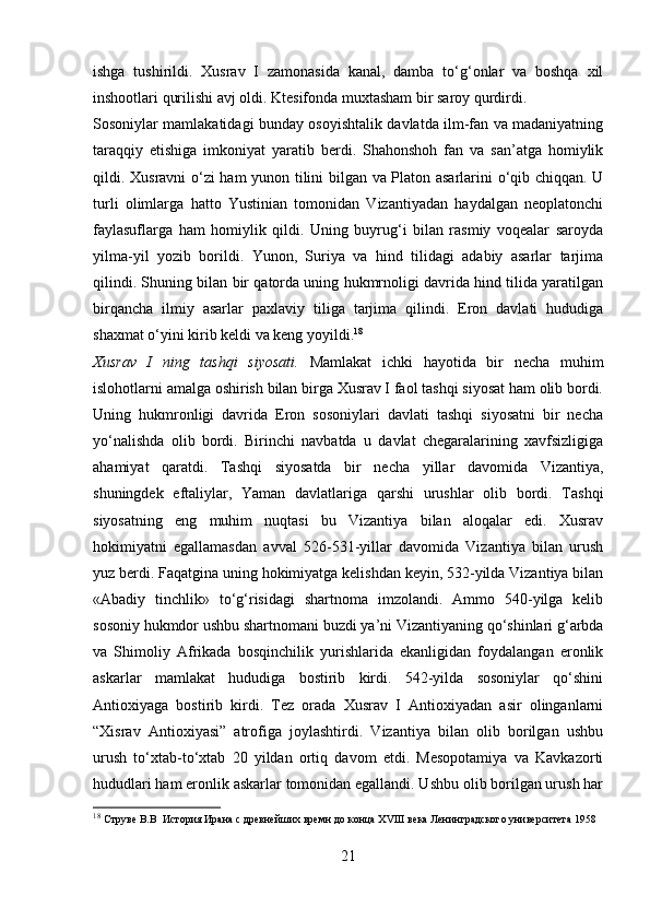 ishga   tushirildi.   Xusrav   I   zamonasida   kanal,   damba   to‘g‘onlar   va   boshqa   xil
inshootlari qurilishi avj oldi. Ktesifonda muxtasham bir saroy qurdirdi. 
Sosoniylar mamlakatidagi bunday osoyishtalik davlatda ilm-fan va madaniyatning
taraqqiy   etishiga   imkoniyat   yaratib   berdi.   Shahonshoh   fan   va   san’atga   homiylik
qildi. Xusravni o‘zi ham  yunon tilini bilgan va Platon asarlarini o‘qib chiqqan. U
turli   olimlarga   hatto   Yustinian   tomonidan   Vizantiyadan   haydalgan   neoplatonchi
faylasuflarga   ham   homiylik   qildi.   Uning   buyrug‘i   bilan   rasmiy   voqealar   saroyda
yilma-yil   yozib   borildi.   Yunon,   Suriya   va   hind   tilidagi   adabiy   asarlar   tarjima
qilindi. Shuning bilan bir qatorda uning hukmrnoligi davrida hind tilida yaratilgan
birqancha   ilmiy   asarlar   paxlaviy   tiliga   tarjima   qilindi.   Eron   davlati   hududiga
shaxmat o‘yini kirib keldi va keng yoyildi. 18
Xusrav   I   ning   tashqi   siyosati.   Mamlakat   ichki   hayotida   bir   necha   muhim
islohotlarni amalga oshirish bilan birga Xusrav I faol tashqi siyosat ham olib bordi.
Uning   hukmronligi   davrida   Eron   sosoniylari   davlati   tashqi   siyosatni   bir   necha
yo‘nalishda   olib   bordi.   Birinchi   navbatda   u   davlat   chegaralarining   xavfsizligiga
ahamiyat   qaratdi.   Tashqi   siyosatda   bir   necha   yillar   davomida   Vizantiya,
shuningdek   eftaliylar,   Yaman   davlatlariga   qarshi   urushlar   olib   bordi.   Tashqi
siyosatning   eng   muhim   nuqtasi   bu   Vizantiya   bilan   aloqalar   edi.   Xusrav
hokimiyatni   egallamasdan   avval   526-531-yillar   davomida   Vizantiya   bilan   urush
yuz berdi. Faqatgina uning hokimiyatga kelishdan keyin, 532-yilda Vizantiya bilan
«Abadiy   tinchlik»   to‘g‘risidagi   shartnoma   imzolandi.   Ammo   540-yilga   kelib
sosoniy hukmdor ushbu shartnomani buzdi ya’ni Vizantiyaning qo‘shinlari g‘arbda
va   Shimoliy   Afrikada   bosqinchilik   yurishlarida   ekanligidan   foydalangan   eronlik
askarlar   mamlakat   hududiga   bostirib   kirdi.   542-yilda   sosoniylar   qo‘shini
Antioxiyaga   bostirib   kirdi.   Tez   orada   Xusrav   I   Antioxiyadan   asir   olinganlarni
“Xisrav   Antioxiyasi”   atrofiga   joylashtirdi.   Vizantiya   bilan   olib   borilgan   ushbu
urush   to‘xtab-to‘xtab   20   yildan   ortiq   davom   etdi.   Mesopotamiya   va   Kavkazorti
hududlari ham eronlik askarlar tomonidan egallandi. Ushbu olib borilgan urush har
18
  Струве В.В  История Ирана с древнейших времн до конца  XVIII  века Ленинградского университета 1958
21 