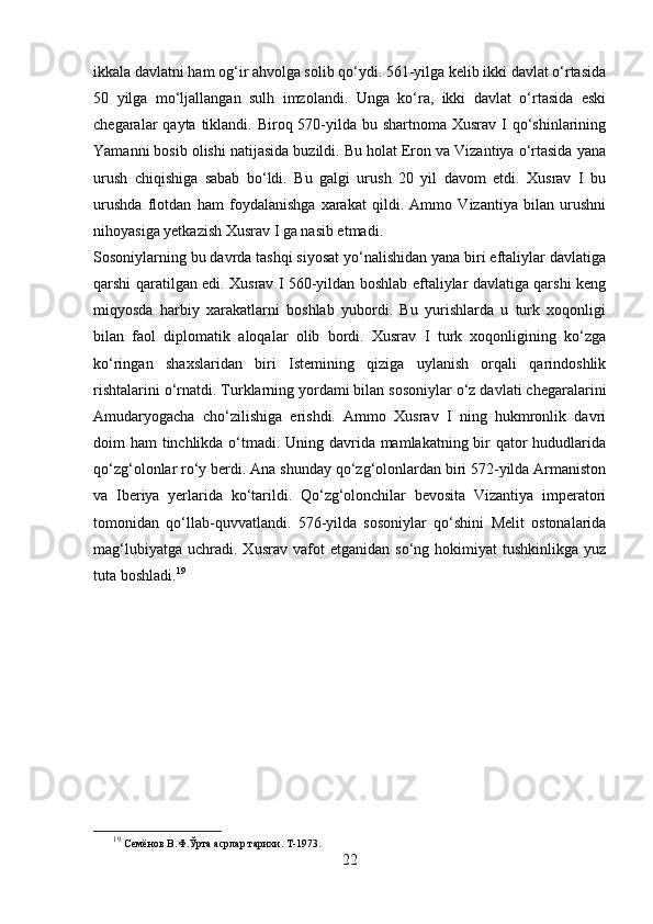 ikkala davlatni ham og‘ir ahvolga solib qo‘ydi. 561-yilga kelib ikki davlat o‘rtasida
50   yilga   mo‘ljallangan   sulh   imzolandi.   Unga   ko‘ra,   ikki   davlat   o‘rtasida   eski
chegaralar  qayta tiklandi. Biroq 570-yilda bu shartnoma  Xusrav I qo‘shinlarining
Yamanni bosib olishi natijasida buzildi. Bu holat Eron va Vizantiya o‘rtasida yana
urush   chiqishiga   sabab   bo‘ldi.   Bu   galgi   urush   20   yil   davom   etdi.   Xusrav   I   bu
urushda   flotdan   ham   foydalanishga   xarakat   qildi.   Ammo   Vizantiya   bilan   urushni
nihoyasiga yetkazish Xusrav I ga nasib etmadi.
Sosoniylarning bu davrda tashqi siyosat yo‘nalishidan yana biri eftaliylar davlatiga
qarshi qaratilgan edi. Xusrav I 560-yildan boshlab eftaliylar davlatiga qarshi keng
miqyosda   harbiy   xarakatlarni   boshlab   yubordi.   Bu   yurishlarda   u   turk   xoqonligi
bilan   faol   diplomatik   aloqalar   olib   bordi.   Xusrav   I   turk   xoqonligining   ko‘zga
ko‘ringan   shaxslaridan   biri   Istemining   qiziga   uylanish   orqali   qarindoshlik
rishtalarini o‘rnatdi. Turklarning yordami bilan sosoniylar o‘z davlati chegaralarini
Amudaryogacha   cho‘zilishiga   erishdi.   Ammo   Xusrav   I   ning   hukmronlik   davri
doim ham tinchlikda o‘tmadi. Uning davrida mamlakatning bir qator  hududlarida
qo‘zg‘olonlar ro‘y berdi. Ana shunday qo‘zg‘olonlardan biri 572-yilda Armaniston
va   Iberiya   yerlarida   ko‘tarildi.   Qo‘zg‘olonchilar   bevosita   Vizantiya   imperatori
tomonidan   qo‘llab-quvvatlandi.   576-yilda   sosoniylar   qo‘shini   Melit   ostonalarida
mag‘lubiyatga   uchradi.  Xusrav   vafot   etganidan   so‘ng   hokimiyat   tushkinlikga   yuz
tuta boshladi. 19
19
  Семёнов В.Ф.Ўрта асрлар тарихи. Т-1973. 
22 