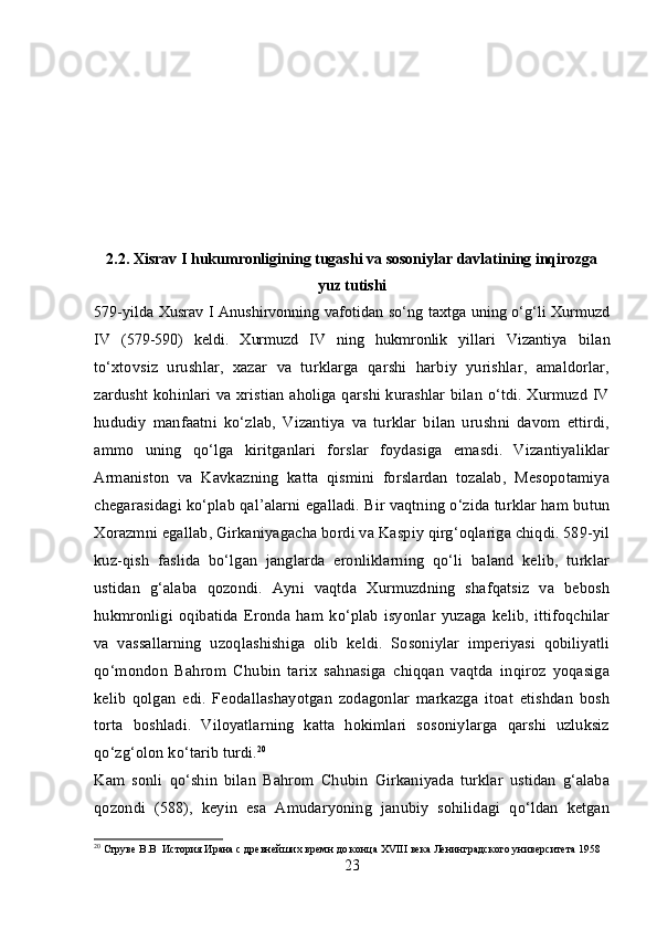 2.2.  Xisrav I hukumronligining tugashi va sosoniylar davlatining inqirozga
yuz tutishi
579-yilda Xusrav I Anushirvonning vafotidan so‘ng taxtga uning o‘g‘li  Xurmuzd
IV   (579-590)   keldi.   Xurmuzd   IV   ning   hukmronlik   yillari   Vizantiya   bilan
to‘xtovsiz   urushlar,   xazar   va   turklarga   qarshi   harbiy   yurishlar,   amaldorlar,
zardusht kohinlari va xristian aholiga qarshi kurashlar bilan o‘tdi. Xurmuzd IV
hududiy   manfaatni   ko‘zlab,   Vizantiya   va   turklar   bilan   urushni   davom   ettirdi,
ammo   uning   qo‘lga   kiritganlari   forslar   foydasiga   emasdi.   Vizantiyaliklar
Armaniston   va   Kavkazning   katta   qismini   forslardan   tozalab,   Mesopotamiya
chegarasidagi ko‘plab qal’alarni egalladi. Bir vaqtning o‘zida turklar ham butun
Xorazmni egallab, Girkaniyagacha bordi va Kaspiy qirg‘oqlariga chiqdi. 589-yil
kuz-qish   faslida   bo‘lgan   janglarda   eronliklarning   qo‘li   baland   kelib,   turklar
ustidan   g‘alaba   qozondi.   Ayni   vaqtda   Xurmuzdning   shafqatsiz   va   bebosh
hukmronligi   oqibatida   Eronda   ham   ko‘plab   isyonlar   yuzaga   kelib,   ittifoqchilar
va   vassallarning   uzoqlashishiga   olib   keldi.   Sosoniylar   imperiyasi   qobiliyatli
qo‘mondon   Bahrom   Chubin   tarix   sahnasiga   chiqqan   vaqtda   inqiroz   yoqasiga
kelib   qolgan   edi.   Feodallashayotgan   zodagonlar   markazga   itoat   etishdan   bosh
torta   boshladi.   Viloyatlarning   katta   hokimlari   sosoniylarga   qarshi   uzluksiz
qo‘zg‘olon ko‘tarib turdi. 20
Kam   sonli   qo‘shin   bilan   Bahrom   Chubin   Girkaniyada   turklar   ustidan   g‘alaba
qozondi   (588),   keyin   esa   Amudaryoning   janubiy   sohilidagi   qo‘ldan   ketgan
20
 Струве В.В  История Ирана с древнейших времн до конца  XVIII  века Ленинградского университета 1958
23 