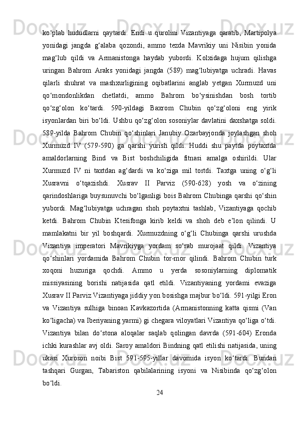 ko‘plab   hududlarni   qaytardi.   Endi   u   qurolini   Vizantiyaga   qaratib,   Martipolya
yonidagi   jangda   g‘alaba   qozondi,   ammo   tezda   Mavrikiy   uni   Nisibin   yonida
mag‘lub   qildi   va   Armanistonga   haydab   yubordi.   Kolxidaga   hujum   qilishga
uringan   Bahrom   Araks   yonidagi   jangda   (589)   mag‘lubiyatga   uchradi.   Havas
qilarli   shuhrat   va   mashxurligining   oqibatlarini   anglab   yetgan   Xurmuzd   uni
qo‘mondonlikdan   chetlatdi,   ammo   Bahrom   bo‘ysinishdan   bosh   tortib
qo‘zg‘olon   ko‘tardi.   590-yildagi   Baxrom   Chubin   qo‘zg‘oloni   eng   yirik
isyonlardan  biri  bo‘ldi.  Ushbu   qo‘zg‘olon  sosoniylar  davlatini  daxshatga soldi.
589-yilda   Bahrom   Chubin   qo‘shinlari   Janubiy   Ozarbayjonda   joylashgan   shoh
Xurmuzd   IV   (579-590)   ga   qarshi   yurish   qildi.   Huddi   shu   paytda   poytaxtda
amaldorlarning   Bind   va   Bist   boshchiligida   fitnasi   amalga   oshirildi.   Ular
Xurmuzd   IV   ni   taxtdan   ag‘dardi   va   ko‘ziga   mil   tortdi.   Taxtga   uning   o‘g‘li
Xusravni   o‘tqazishdi.   Xusrav   II   Parviz   (590-628)   yosh   va   o‘zining
qarindoshlariga buysunuvchi bo‘lganligi bois Bahrom Chubinga qarshi qo‘shin
yubordi.   Mag‘lubiyatga   uchragan   shoh   poytaxtni   tashlab,   Vizantiyaga   qochib
ketdi.   Bahrom   Chubin   Ktesifonga   kirib   keldi   va   shoh   deb   e’lon   qilindi.   U
mamlakatni   bir   yil   boshqardi.   Xurmuzdning   o‘g‘li   Chubinga   qarshi   urushda
Vizantiya   imperatori   Mavrikiyga   yordam   so‘rab   murojaat   qildi.   Vizantiya
qo‘shinlari   yordamida   Bahrom   Chubin   tor-mor   qilindi.   Bahrom   Chubin   turk
xoqoni   huzuriga   qochdi.   Ammo   u   yerda   sosoniylarning   diplomatik
missiyasining   borishi   natijasida   qatl   etildi.   Vizantiyaning   yordami   evaziga
Xusrav II Parviz Vizantiyaga jiddiy yon bosishga majbur bo‘ldi. 591-yilgi Eron
va   Vizantiya   sulhiga   binoan   Kavkazortida   (Armanistonning   katta   qismi   (Van
ko‘ligacha) va Iberiyaning yarmi) gi chegara viloyatlari Vizantiya qo‘liga o‘tdi.
Vizantiya   bilan   do‘stona   aloqalar   saqlab   qolingan   davrda   (591-604)   Eronda
ichki kurashlar avj oldi. Saroy amaldori Bindning qatl etilishi natijasida,  uning
ukasi   Xuroson   noibi   Bist   591-595-yillar   davomida   isyon   ko‘tardi.   Bundan
tashqari   Gurgan,   Tabariston   qabilalarining   isyoni   va   Nisibinda   qo‘zg‘olon
bo‘ldi. 
24 