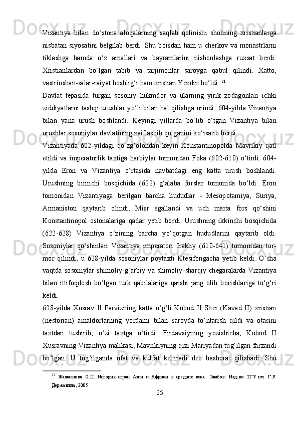 Vizantiya   bilan   do‘stona   aloqalarning   saqlab   qolinishi   shohning   xristianlarga
nisbatan  siyosatini  belgilab  berdi.  Shu boisdan   ham  u cherkov  va  monastrlarni
tiklashga   hamda   o‘z   amallari   va   bayramlarini   nishonlashga   ruxsat   berdi.
Xristianlardan   bo‘lgan   tabib   va   tarjimonlar   saroyga   qabul   qilindi.   Xatto,
vastrioshan-salar-raiyat boshlig‘i ham xristian Yezdin bo‘ldi.  21
Davlat   tepasida   turgan   sosoniy   hukmdor   va   ularning   yirik   zodagonlari   ichki
ziddiyatlarni tashqi urushlar yo‘li bilan hal qilishga urindi. 604-yilda Vizantiya
bilan   yana   urush   boshlandi.   Keyingi   yillarda   bo‘lib   o‘tgan   Vizantiya   bilan
urushlar sosoniylar davlatining zaiflashib qolganini ko‘rsatib berdi
Vizantiyada   602-yildagi   qo‘zg‘olondan   keyin   Konstantinopolda   Mavrikiy   qatl
etildi  va imperatorlik   taxtiga harbiylar  tomonidan  Foka (602-610) o‘tirdi.  604-
yilda   Eron   va   Vizantiya   o‘rtasida   navbatdagi   eng   katta   urush   boshlandi.
Urushning   birinchi   bosqichida   (622)   g‘alaba   forslar   tomonida   bo‘ldi.   Eron
tomonidan   Vizantiyaga   berilgan   barcha   hududlar   -   Mesopotamiya,   Suriya,
Armaniston   qaytarib   olindi,   Misr   egallandi   va   uch   marta   fors   qo‘shini
Konstantinopol   ostonalariga   qadar   yetib   bordi.   Urushning   ikkinchi   bosqichida
(622-628)   Vizantiya   o‘zining   barcha   yo‘qotgan   hududlarini   qaytarib   oldi.
Sosoniylar   qo‘shinlari   Vizantiya   imperatori   Irakliy   (610-641)   tomonidan   tor-
mor   qilindi,   u   628-yilda   sosoniylar   poytaxti   Ktesifongacha   yetib   keldi.   O‘sha
vaqtda sosoniylar  shimoliy-g‘arbiy  va shimoliy-sharqiy chegaralarda  Vizantiya
bilan   ittifoqdosh   bo‘lgan   turk   qabilalariga   qarshi   jang   olib   borishlariga   to‘g‘ri
keldi.
628-yilda   Xusrav   II   Parvizning   katta   o‘g‘li   Kubod   II   Sher   (Kavad   II)   xristian
(nestorian)   amaldorlarning   yordami   bilan   saroyda   to‘ntarish   qildi   va   otasini
taxtdan   tushirib,   o‘zi   taxtga   o‘tirdi.   Firdavsiyning   yozishicha,   Kubod   II
Xusravning Vizantiya malikasi, Mavrikiyning qizi Mariyadan tug‘ilgan farzandi
bo‘lgan.   U   tug‘ilganda   ofat   va   kulfat   keltiradi   deb   bashorat   qilishadi.   Shu
21
  Жалменова   О.П.   История   стран   Азии   и   Африки   в   средние   века.   Тамбов:   Изд-во   ТГУ   им.   Г.Р.
Державина, 2005.
25 