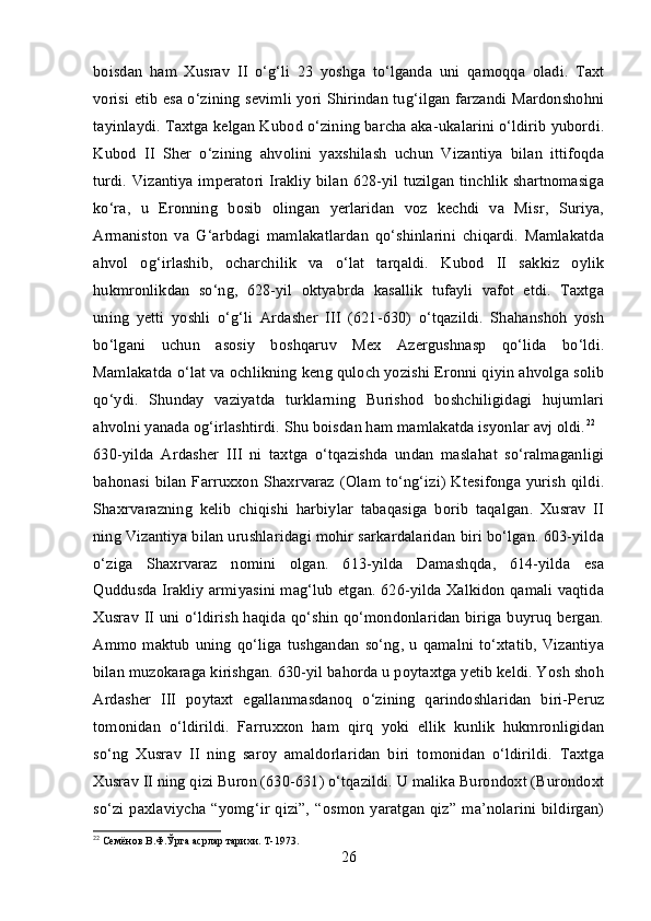 boisdan   ham   Xusrav   II   o‘g‘li   23   yoshga   to‘lganda   uni   qamoqqa   oladi.   Taxt
vorisi etib esa o‘zining sevimli yori Shirindan tug‘ilgan farzandi Mardonshohni
tayinlaydi. Taxtga kelgan Kubod o‘zining barcha aka-ukalarini o‘ldirib yubordi.
Kubod   II   Sher   o‘zining   ahvolini   yaxshilash   uchun   Vizantiya   bilan   ittifoqda
turdi. Vizantiya imperatori Irakliy bilan 628-yil tuzilgan tinchlik shartnomasiga
ko‘ra,   u   Eronning   bosib   olingan   yerlaridan   voz   kechdi   va   Misr,   Suriya,
Armaniston   va   G‘arbdagi   mamlakatlardan   qo‘shinlarini   chiqardi.   Mamlakatda
ahvol   og‘irlashib,   ocharchilik   va   o‘lat   tarqaldi.   Kubod   II   sakkiz   oylik
hukmronlikdan   so‘ng,   628-yil   oktyabrda   kasallik   tufayli   vafot   etdi.   Taxtga
uning   yetti   yoshli   o‘g‘li   Ardasher   III   (621-630)   o‘tqazildi.   Shahanshoh   yosh
bo‘lgani   uchun   asosiy   boshqaruv   Mex   Azergushnasp   qo‘lida   bo‘ldi.
Mamlakatda o‘lat va ochlikning keng quloch yozishi Eronni qiyin ahvolga solib
qo‘ydi.   Shunday   vaziyatda   turklarning   Burishod   boshchiligidagi   hujumlari
ahvolni yanada og‘irlashtirdi. Shu boisdan ham mamlakatda isyonlar avj oldi. 22
630-yilda   Ardasher   III   ni   taxtga   o‘tqazishda   undan   maslahat   so‘ralmaganligi
bahonasi  bilan Farruxxon  Shaxrvaraz  (Olam to‘ng‘izi)  Ktesifonga yurish  qildi.
Shaxrvarazning   kelib   chiqishi   harbiylar   tabaqasiga   borib   taqalgan.   Xusrav   II
ning Vizantiya bilan urushlaridagi mohir sarkardalaridan biri bo‘lgan. 603-yilda
o‘ziga   Shaxrvaraz   nomini   olgan.   613-yilda   Damashqda,   614-yilda   esa
Quddusda Irakliy armiyasini mag‘lub etgan. 626-yilda Xalkidon qamali vaqtida
Xusrav II uni o‘ldirish haqida qo‘shin qo‘mondonlaridan biriga buyruq bergan.
Ammo maktub  uning  qo‘liga tushgandan so‘ng, u  qamalni to‘xtatib, Vizantiya
bilan muzokaraga kirishgan. 630-yil bahorda u poytaxtga yetib keldi. Yosh shoh
Ardasher   III   poytaxt   egallanmasdanoq   o‘zining   qarindoshlaridan   biri-Peruz
tomonidan   o‘ldirildi.   Farruxxon   ham   qirq   yoki   ellik   kunlik   hukmronligidan
so‘ng   Xusrav   II   ning   saroy   amaldorlaridan   biri   tomonidan   o‘ldirildi.   Taxtga
Xusrav II ning qizi Buron (630-631) o‘tqazildi. U malika Burondoxt (Burondoxt
so‘zi  paxlaviycha  “yomg‘ir  qizi”,   “osmon   yaratgan   qiz”   ma’nolarini   bildirgan)
22
 Семёнов В.Ф.Ўрта асрлар тарихи. Т-1973.
26 