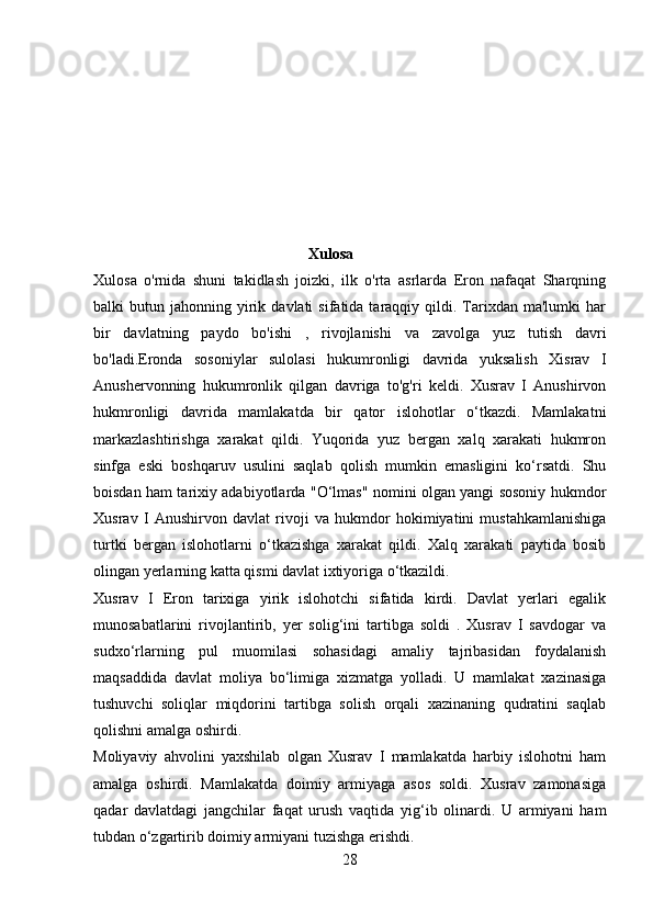                                                  
                                                         Xulosa
Xulosa   o'rnida   shuni   takidlash   joizki,   ilk   o'rta   asrlarda   Eron   nafaqat   Sharqning
balki   butun  jahonning  yirik  davlati  sifatida  taraqqiy  qildi.  Tarixdan  ma'lumki  har
bir   davlatning   paydo   bo'ishi   ,   rivojlanishi   va   zavolga   yuz   tutish   davri
bo'ladi.Eronda   sosoniylar   sulolasi   hukumronligi   davrida   yuksalish   Xisrav   I
Anushervonning   hukumronlik   qilgan   davriga   to'g'ri   keldi.   Xusrav   I   Anushirvon
hukmronligi   davrida   mamlakatda   bir   qator   islohotlar   o‘tkazdi.   Mamlakatni
markazlashtirishga   xarakat   qildi.   Yuqorida   yuz   bergan   xalq   xarakati   hukmron
sinfga   eski   boshqaruv   usulini   saqlab   qolish   mumkin   emasligini   ko‘rsatdi.   Shu
boisdan ham tarixiy adabiyotlarda "O‘lmas" nomini olgan yangi sosoniy hukmdor
Xusrav   I   Anushirvon   davlat   rivoji   va   hukmdor   hokimiyatini   mustahkamlanishiga
turtki   bergan   islohotlarni   o‘tkazishga   xarakat   qildi.   Xalq   xarakati   paytida   bosib
olingan yerlarning katta qismi davlat ixtiyoriga o‘tkazildi.
Xusrav   I   Eron   tarixiga   yirik   islohotchi   sifatida   kirdi.   Davlat   yerlari   egalik
munosabatlarini   rivojlantirib,   yer   solig‘ini   tartibga   soldi   .   Xusrav   I   savdogar   va
sudxo‘rlarning   pul   muomilasi   sohasidagi   amaliy   tajribasidan   foydalanish
maqsaddida   davlat   moliya   bo‘limiga   xizmatga   yolladi.   U   mamlakat   xazinasiga
tushuvchi   soliqlar   miqdorini   tartibga   solish   orqali   xazinaning   qudratini   saqlab
qolishni amalga oshirdi. 
Moliyaviy   ahvolini   yaxshilab   olgan   Xusrav   I   mamlakatda   harbiy   islohotni   ham
amalga   oshirdi.   Mamlakatda   doimiy   armiyaga   asos   soldi.   Xusrav   zamonasiga
qadar   davlatdagi   jangchilar   faqat   urush   vaqtida   yig‘ib   olinardi.   U   armiyani   ham
tubdan o‘zgartirib doimiy armiyani tuzishga erishdi.
28 