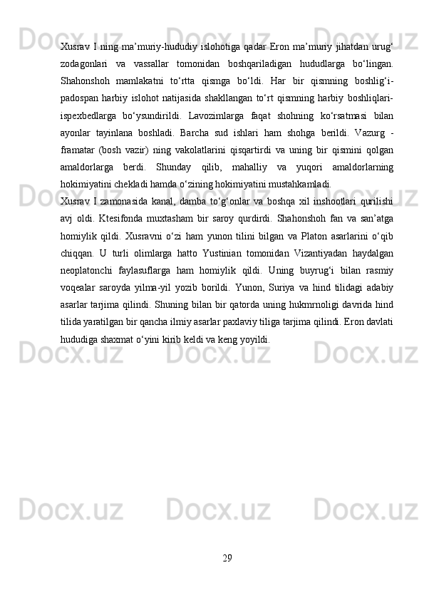 Xusrav   I   ning   ma’muriy-hududiy   islohotiga   qadar   Eron   ma’muriy   jihatdan   urug‘
zodagonlari   va   vassallar   tomonidan   boshqariladigan   hududlarga   bo‘lingan.
Shahonshoh   mamlakatni   to‘rtta   qismga   bo‘ldi.   Har   bir   qismning   boshlig‘i-
padospan   harbiy   islohot   natijasida   shakllangan   to‘rt   qismning   harbiy   boshliqlari-
ispexbedlarga   bo‘ysundirildi.   Lavozimlarga   faqat   shohning   ko‘rsatmasi   bilan
ayonlar   tayinlana   boshladi.   Barcha   sud   ishlari   ham   shohga   berildi.   Vazurg   -
framatar   (bosh   vazir)   ning   vakolatlarini   qisqartirdi   va   uning   bir   qismini   qolgan
amaldorlarga   berdi.   Shunday   qilib,   mahalliy   va   yuqori   amaldorlarning
hokimiyatini chekladi hamda o‘zining hokimiyatini mustahkamladi.
Xusrav   I   zamonasida   kanal,   damba   to‘g‘onlar   va   boshqa   xil   inshootlari   qurilishi
avj   oldi.   Ktesifonda   muxtasham   bir   saroy   qurdirdi.   Shahonshoh   fan   va   san’atga
homiylik   qildi.   Xusravni   o‘zi   ham   yunon   tilini   bilgan   va   Platon   asarlarini   o‘qib
chiqqan.   U   turli   olimlarga   hatto   Yustinian   tomonidan   Vizantiyadan   haydalgan
neoplatonchi   faylasuflarga   ham   homiylik   qildi.   Uning   buyrug‘i   bilan   rasmiy
voqealar   saroyda   yilma-yil   yozib   borildi.   Yunon,   Suriya   va   hind   tilidagi   adabiy
asarlar   tarjima  qilindi.   Shuning   bilan  bir   qatorda   uning  hukmrnoligi   davrida  hind
tilida yaratilgan bir qancha ilmiy asarlar paxlaviy tiliga tarjima qilindi. Eron davlati
hududiga shaxmat o‘yini kirib keldi va keng yoyildi.
                     
29 