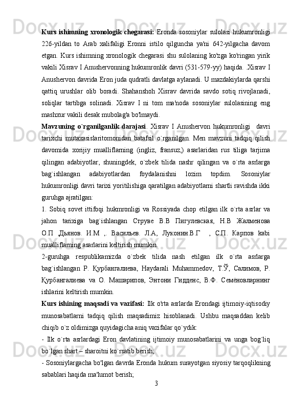 Kurs  ishimning  xronologik  chegarasi:   Eronda  sosoniylar   sulolasi   hukumronligi
226-yildan   to   Arab   xalifaligi   Eronni   istilo   qilguncha   ya'ni   642-yilgacha   davom
etgan. Kurs ishimning xronologik chegarasi  shu sulolaning ko'zga ko'ringan yirik
vakili Xisrav I Anushervonning hukumronlik davri (531-579-yy) haqida. .Xisrav I
Anushervon davrida Eron juda qudratli davlatga aylanadi. U mazdakiylarda qarshi
qattiq   urushlar   olib   boradi.   Shahanshoh   Xisrav   davrida   savdo   sotiq   rivojlanadi,
soliqlar   tartibga   solinadi.   Xisrav   I   ni   tom   ma'noda   sosoniylar   sulolasining   eng
mashxur vakili desak mubolag'a bo'lmaydi.
Mavzuning   o`rganilganlik   darajasi .   Xisrav   I   Anushervon   hukumronligi     davri
tarixchi   mutaxasislaritomonidan   batafsil   o`rganilgan.   Men   mavzuni   tadqiq   qilish
davomida   xorijiy   mualliflarning   (ingliz,   fransuz,)   asarlaridan   rus   tiliga   tarjima
qilingan   adabiyotlar,   shuningdek,   o`zbek   tilida   nashr   qilingan   va   o`rta   asrlarga
bag`ishlangan   adabiyotlardan   foydalanishni   lozim   topdim.   Sosoniylar
hukumronligi davri tarixi yoritilishiga qaratilgan adabiyotlarni shartli ravishda ikki
guruhga ajratilgan: 
1.   Sobiq   sovet   ittifoqi   hukmronligi   va   Rossiyada   chop   etilgan   ilk   o`rta   asrlar   va
jahon   tarixiga   bag`ishlangan   Струве   В.В   Пигулевская,   Н.В   Жалменова
О.П   ,Дьянов.   И.М   ,.   Васильев.   Л.А,   Луконин.В.Г     ,   С.П.   Карпов   kabi
mualliflarning asarlarini keltirish mumkin. 
2-guruhga   respublikamizda   o`zbek   tilida   nash   etilgan   ilk   o`rta   asrlarga
bag`ishlangan   Р.   Қурбангалиева,   Haydarali   Muhammedov,   Т.Ў,   Салимов,   Р.
Қурбангалиева   va   О.   Машарипов,   Энтони   Гидденс,   В.Ф.   Семёновларнинг
ishlarini keltirish mumkin.
Kurs ishining maqsadi va vazifasi:   Ilk o'rta asrlarda Erondagi ijtimoiy-iqtisodiy
munosabatlarni   tadqiq   qilish   maqsadimiz   hisoblanadi.   Ushbu   maqsaddan   kelib
chiqib o`z oldimizga quyidagicha aniq vazifalar qo`ydik: 
-   Ilk   o`rta   asrlardagi   Eron   davlatining   ijtimoiy   munosabatlarini   va   unga   bog`liq
bo`lgan shart – sharoitni ko`rsatib berish; 
- Sosoniylargacha bo'lgan davrda Eronda hukum surayotgan siyosiy tarqoqlikning
sabablari haqida ma'lumot berish;
3 