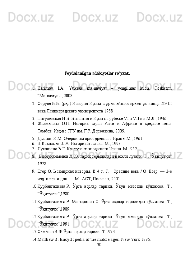                                     Foydalanilgan adabiyotlar ro’yxati
1. Karimov   I.A.   Yuksak   ma’naviyat   –   yengilmas   kuch.   Toshkent,
“Ma’naviyat”, 2008. 
2. Струве В.В. (ред) История Ирана с древнейших времн до конца   XVIII
века Ленинградского университета 1958
3. Пигулевская Н.В. Византия и Иран на рубеже VI и VII в.в М.Л., 1946. 
4. Жалменова   О.П.   История   стран   Азии   и   Африки   в   средние   века.
Тамбов: Изд-во ТГУ им. Г.Р. Державина, 2005.
5. Дьянов. И.М. Очерки истории древного Иране. М., 1961. 
6. 3. Васильев. Л.А. История Востока. М., 1998. 
7. Лукониню В.Г  Култура сасанидского Ирана  М.1969
8. .Бекмуҳаммедов Ҳ.Ю. тарих терминлари изоҳли луғати. Т ., “ Ўқитувчи ”
1978. 
9. Егер  О.  Всемирная   история.  В   4  т.  Т.  .  Средние  века   /   О.  Егер.  —  3-е
изд. испр. и доп. — М.: ACT, Полигон, 2001. 
10. Қурбангалиева.Р.   Ўрта   асрлар   тарихи.   Ўқув   методик   қўлланма.   Т.,
“Ўқитувчи”,1980.
11. Қурбангалиева.Р.   Машарипов   О.   Ўрта   асрлар   тарихидан   қўлланма.   Т.,
“Ўқитувчи”,1989. 
12. Қурбангалиева.Р.   Ўрта   асрлар   тарихи.   Ўқув   методик   қўлланма.   Т.,
“Ўқитувчи”,1991. 
13. Семёнов В.Ф.Ўрта асрлар тарихи. Т-1973. 
14. Matthew B. Encyclopedia of the middle ages.  New York 1995. 
30 