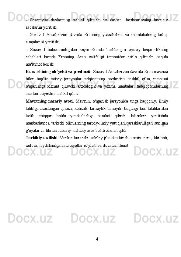-   Sosoniylar   davlatining   tashkil   qilinishi   va   davlat     boshqaruvning   huquqiy
asoslarini yoritish; 
-   Xisrav   I   Anushervon   davrida   Eronning   yuksalishini   va   mamlakatning   tashqi
aloqalarini yoritish; 
-   Xisrav   I   hukumronligidan   keyin   Eronda   boshlangan   siyosiy   beqarorlikning
sabablari   hamda   Eronning   Arab   xalifaligi   tomonidan   istilo   qilinishi   haqida
ma'lumot berish; 
Kurs ishining ob’yekti va predmeti.   Xisrav I Anushervon davrida Eron mavzusi
bilan   bog'liq   tarixiy   jarayonlar   tadqiqotning   predmetini   tashkil   qilsa,   mavzuni
o'rganishga   xizmat   qiluvchi   arxeologik   va   yozma   manbalar,   tadqiqotchilarning
asarlari obyektini tashkil qiladi.
Mavzuning   nazariy   asosi.   Mavzuni   o'rganish   jarayonida   unga   haqqoniy,   ilmiy
tahlilga   asoslangan   qarash,   xolislik,   tarixiylik   tamoyili,   bugungi   kun   talablaridan
kelib   chiqqan   holda   yondashishga   harakat   qilindi.   Masalani   yoritishda
manbashunos, tarixchi olimlarning tarixiy-ilmiy yutuqlari,qarashlari,ilgari surilgan
g'oyalar va fikrlari nazariy- uslubiy asos bo'lib xizmat qildi. 
Tarkibiy tuzilishi.  Mazkur kurs ishi tarkibiy jihatdan kirish, asosiy qism, ikki bob,
xulosa, foydalanilgan adabiyotlar ro'yhati va ilovadan iborat.
4 