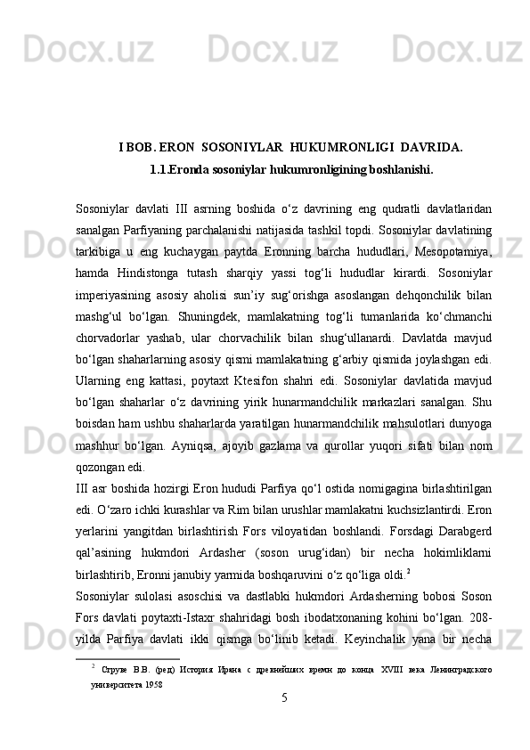           
             I BOB. ERON  SOSONIYLAR  HUKUMRONLIGI  DAVRIDA.
                        1.1.Eronda sosoniylar hukumronligining boshlanishi.
Sosoniylar   davlati   III   asrning   boshida   o‘z   davrining   eng   qudratli   davlatlaridan
sanalgan Parfiyaning parchalanishi natijasida tashkil topdi. Sosoniylar davlatining
tarkibiga   u   eng   kuchaygan   paytda   Eronning   barcha   hududlari,   Mesopotamiya,
hamda   Hindistonga   tutash   sharqiy   yassi   tog‘li   hududlar   kirardi.   Sosoniylar
imperiyasining   asosiy   aholisi   sun’iy   sug‘orishga   asoslangan   dehqonchilik   bilan
mashg‘ul   bo‘lgan.   Shuningdek,   mamlakatning   tog‘li   tumanlarida   ko‘chmanchi
chorvadorlar   yashab,   ular   chorvachilik   bilan   shug‘ullanardi.   Davlatda   mavjud
bo‘lgan shaharlarning asosiy qismi mamlakatning g‘arbiy qismida joylashgan edi.
Ularning   eng   kattasi,   poytaxt   Ktesifon   shahri   edi.   Sosoniylar   davlatida   mavjud
bo‘lgan   shaharlar   o‘z   davrining   yirik   hunarmandchilik   markazlari   sanalgan.   Shu
boisdan ham ushbu shaharlarda yaratilgan hunarmandchilik mahsulotlari dunyoga
mashhur   bo‘lgan.   Ayniqsa,   ajoyib   gazlama   va   qurollar   yuqori   sifati   bilan   nom
qozongan edi. 
III asr boshida hozirgi Eron hududi Parfiya qo‘l ostida nomigagina birlashtirilgan
edi. O‘zaro ichki kurashlar va Rim bilan urushlar mamlakatni kuchsizlantirdi. Eron
yerlarini   yangitdan   birlashtirish   Fors   viloyatidan   boshlandi.   Forsdagi   Darabgerd
qal’asining   hukmdori   Ardasher   (soson   urug‘idan)   bir   necha   hokimliklarni
birlashtirib, Eronni janubiy yarmida boshqaruvini o‘z qo‘liga oldi. 2
Sosoniylar   sulolasi   asoschisi   va   dastlabki   hukmdori   Ardasherning   bobosi   Soson
Fors   davlati   poytaxti-Istaxr   shahridagi   bosh   ibodatxonaning   kohini   bo‘lgan.   208-
yilda   Parfiya   davlati   ikki   qismga   bo‘linib   ketadi.   Keyinchalik   yana   bir   necha
2
  Струве   В.В.   (ред)   История   Ирана   с   древнейших   времн   до   конца   XVIII   века   Ленинградского
университета 1958
5 