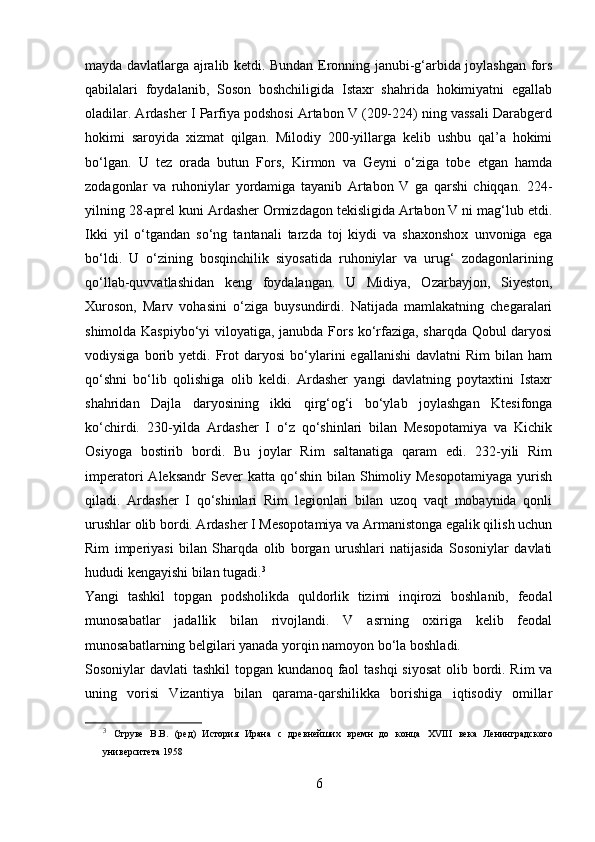 mayda davlatlarga ajralib ketdi. Bundan Eronning janubi-g‘arbida joylashgan fors
qabilalari   foydalanib,   Soson   boshchiligida   Istaxr   shahrida   hokimiyatni   egallab
oladilar. Ardasher I Parfiya podshosi Artabon V (209-224) ning vassali Darabgerd
hokimi   saroyida   xizmat   qilgan.   Milodiy   200-yillarga   kelib   ushbu   qal’a   hokimi
bo‘lgan.   U   tez   orada   butun   Fors,   Kirmon   va   Geyni   o‘ziga   tobe   etgan   hamda
zodagonlar   va   ruhoniylar   yordamiga   tayanib   Artabon   V   ga   qarshi   chiqqan.   224-
yilning 28-aprel kuni Ardasher Ormizdagon tekisligida Artabon V ni mag‘lub etdi.
Ikki   yil   o‘tgandan   so‘ng   tantanali   tarzda   toj   kiydi   va   shaxonshox   unvoniga   ega
bo‘ldi.   U   o‘zining   bosqinchilik   siyosatida   ruhoniylar   va   urug‘   zodagonlarining
qo‘llab-quvvatlashidan   keng   foydalangan.   U   Midiya,   Ozarbayjon,   Siyeston,
Xuroson,   Marv   vohasini   o‘ziga   buysundirdi.   Natijada   mamlakatning   chegaralari
shimolda Kaspiybo‘yi viloyatiga, janubda Fors ko‘rfaziga, sharqda Qobul daryosi
vodiysiga   borib   yetdi.  Frot   daryosi   bo‘ylarini   egallanishi   davlatni   Rim   bilan  ham
qo‘shni   bo‘lib   qolishiga   olib   keldi.   Ardasher   yangi   davlatning   poytaxtini   Istaxr
shahridan   Dajla   daryosining   ikki   qirg‘og‘i   bo‘ylab   joylashgan   Ktesifonga
ko‘chirdi.   230-yilda   Ardasher   I   o‘z   qo‘shinlari   bilan   Mesopotamiya   va   Kichik
Osiyoga   bostirib   bordi.   Bu   joylar   Rim   saltanatiga   qaram   edi.   232-yili   Rim
imperatori   Aleksandr  Sever  katta  qo‘shin  bilan  Shimoliy  Mesopotamiyaga  yurish
qiladi.   Ardasher   I   qo‘shinlari   Rim   legionlari   bilan   uzoq   vaqt   mobaynida   qonli
urushlar olib bordi. Ardasher I Mesopotamiya va Armanistonga egalik qilish uchun
Rim   imperiyasi   bilan   Sharqda   olib   borgan   urushlari   natijasida   Sosoniylar   davlati
hududi kengayishi bilan tugadi. 3
 
Yangi   tashkil   topgan   podsholikda   quldorlik   tizimi   inqirozi   boshlanib,   feodal
munosabatlar   jadallik   bilan   rivojlandi.   V   asrning   oxiriga   kelib   feodal
munosabatlarning belgilari yanada yorqin namoyon bo‘la boshladi. 
Sosoniylar davlati tashkil  topgan kundanoq faol  tashqi  siyosat  olib bordi. Rim  va
uning   vorisi   Vizantiya   bilan   qarama-qarshilikka   borishiga   iqtisodiy   omillar
3
  Струве   В.В.   (ред)   История   Ирана   с   древнейших   времн   до   конца   XVIII   века   Ленинградского
университета 1958
6 