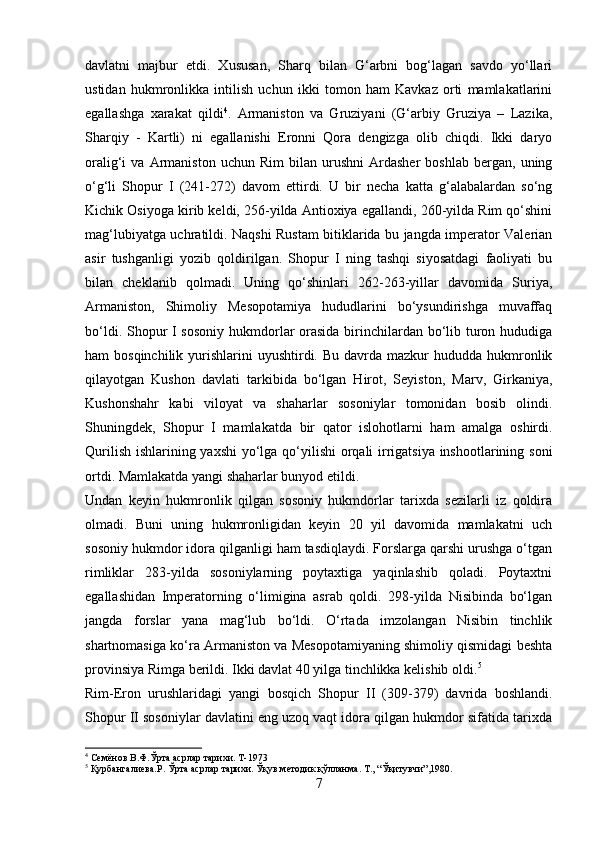 davlatni   majbur   etdi.   Xususan,   Sharq   bilan   G‘arbni   bog‘lagan   savdo   yo‘llari
ustidan   hukmronlikka   intilish   uchun   ikki   tomon   ham   Kavkaz   orti   mamlakatlarini
egallashga   xarakat   qildi 4
.   Armaniston   va   Gruziyani   (G‘arbiy   Gruziya   –   Lazika,
Sharqiy   -   Kartli)   ni   egallanishi   Eronni   Qora   dengizga   olib   chiqdi.   Ikki   daryo
oralig‘i   va   Armaniston   uchun  Rim   bilan   urushni   Ardasher   boshlab   bergan,   uning
o‘g‘li   Shopur   I   (241-272)   davom   ettirdi.   U   bir   necha   katta   g‘alabalardan   so‘ng
Kichik Osiyoga kirib keldi, 256-yilda Antioxiya egallandi, 260-yilda Rim qo‘shini
mag‘lubiyatga uchratildi. Naqshi Rustam bitiklarida bu jangda imperator Valerian
asir   tushganligi   yozib   qoldirilgan.   Shopur   I   ning   tashqi   siyosatdagi   faoliyati   bu
bilan   cheklanib   qolmadi.   Uning   qo‘shinlari   262-263-yillar   davomida   Suriya,
Armaniston,   Shimoliy   Mesopotamiya   hududlarini   bo‘ysundirishga   muvaffaq
bo‘ldi. Shopur I sosoniy  hukmdorlar  orasida birinchilardan bo‘lib turon hududiga
ham  bosqinchilik  yurishlarini  uyushtirdi.  Bu davrda  mazkur  hududda  hukmronlik
qilayotgan   Kushon   davlati   tarkibida   bo‘lgan   Hirot,   Seyiston,   Marv,   Girkaniya,
Kushonshahr   kabi   viloyat   va   shaharlar   sosoniylar   tomonidan   bosib   olindi.
Shuningdek,   Shopur   I   mamlakatda   bir   qator   islohotlarni   ham   amalga   oshirdi.
Qurilish ishlarining yaxshi  yo‘lga qo‘yilishi  orqali  irrigatsiya inshootlarining soni
ortdi. Mamlakatda yangi shaharlar bunyod etildi. 
Undan   keyin   hukmronlik   qilgan   sosoniy   hukmdorlar   tarixda   sezilarli   iz   qoldira
olmadi.   Buni   uning   hukmronligidan   keyin   20   yil   davomida   mamlakatni   uch
sosoniy hukmdor idora qilganligi ham tasdiqlaydi. Forslarga qarshi urushga o‘tgan
rimliklar   283-yilda   sosoniylarning   poytaxtiga   yaqinlashib   qoladi.   Poytaxtni
egallashidan   Imperatorning   o‘limigina   asrab   qoldi.   298-yilda   Nisibinda   bo‘lgan
jangda   forslar   yana   mag‘lub   bo‘ldi.   O‘rtada   imzolangan   Nisibin   tinchlik
shartnomasiga ko‘ra Armaniston va Mesopotamiyaning shimoliy qismidagi beshta
provinsiya Rimga berildi. Ikki davlat 40 yilga tinchlikka kelishib oldi. 5
 
Rim-Eron   urushlaridagi   yangi   bosqich   Shopur   II   (309-379)   davrida   boshlandi.
Shopur II sosoniylar davlatini eng uzoq vaqt idora qilgan hukmdor sifatida tarixda
4
 Семёнов В.Ф.Ўрта асрлар тарихи. Т-1973
5
 Қурбангалиева.Р. Ўрта асрлар тарихи. Ўқув методик қўлланма. Т., “Ўқитувчи”,1980.
7 