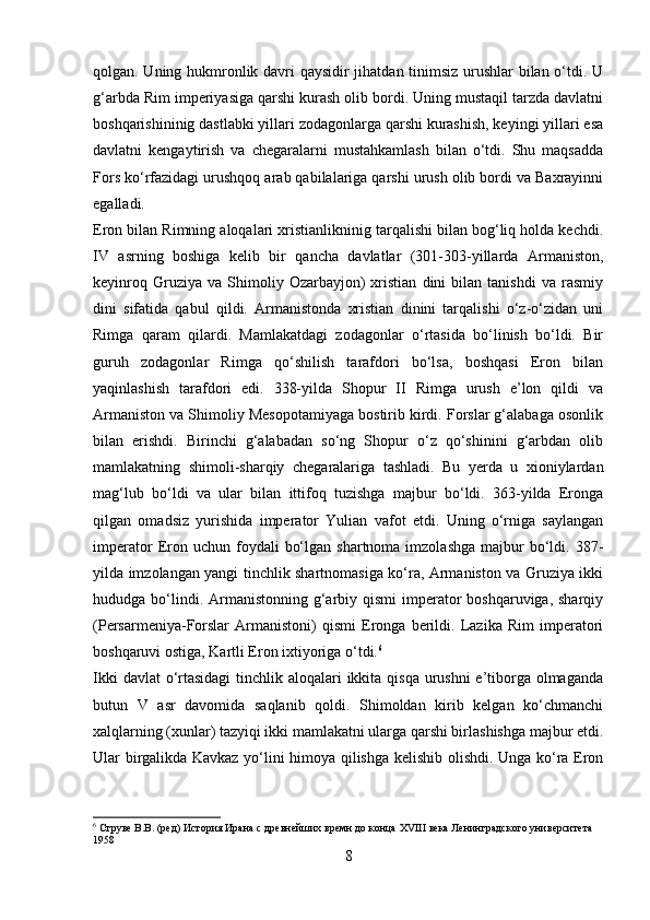 qolgan. Uning hukmronlik davri qaysidir jihatdan tinimsiz urushlar  bilan o‘tdi. U
g‘arbda Rim imperiyasiga qarshi kurash olib bordi. Uning mustaqil tarzda davlatni
boshqarishininig dastlabki yillari zodagonlarga qarshi kurashish, keyingi yillari esa
davlatni   kengaytirish   va   chegaralarni   mustahkamlash   bilan   o‘tdi.   Shu   maqsadda
Fors ko‘rfazidagi urushqoq arab qabilalariga qarshi urush olib bordi va Baxrayinni
egalladi. 
Eron bilan Rimning aloqalari xristianlikninig tarqalishi bilan bog‘liq holda kechdi.
IV   asrning   boshiga   kelib   bir   qancha   davlatlar   (301-303-yillarda   Armaniston,
keyinroq   Gruziya  va   Shimoliy  Ozarbayjon)   xristian   dini   bilan   tanishdi   va   rasmiy
dini   sifatida   qabul   qildi.   Armanistonda   xristian   dinini   tarqalishi   o‘z-o‘zidan   uni
Rimga   qaram   qilardi.   Mamlakatdagi   zodagonlar   o‘rtasida   bo‘linish   bo‘ldi.   Bir
guruh   zodagonlar   Rimga   qo‘shilish   tarafdori   bo‘lsa,   boshqasi   Eron   bilan
yaqinlashish   tarafdori   edi.   338-yilda   Shopur   II   Rimga   urush   e’lon   qildi   va
Armaniston va Shimoliy Mesopotamiyaga bostirib kirdi. Forslar g‘alabaga osonlik
bilan   erishdi.   Birinchi   g‘alabadan   so‘ng   Shopur   o‘z   qo‘shinini   g‘arbdan   olib
mamlakatning   shimoli-sharqiy   chegaralariga   tashladi.   Bu   yerda   u   xioniylardan
mag‘lub   bo‘ldi   va   ular   bilan   ittifoq   tuzishga   majbur   bo‘ldi.   363-yilda   Eronga
qilgan   omadsiz   yurishida   imperator   Yulian   vafot   etdi.   Uning   o‘rniga   saylangan
imperator  Eron  uchun  foydali   bo‘lgan   shartnoma  imzolashga   majbur  bo‘ldi.  387-
yilda imzolangan yangi tinchlik shartnomasiga ko‘ra, Armaniston va Gruziya ikki
hududga bo‘lindi. Armanistonning g‘arbiy qismi  imperator  boshqaruviga, sharqiy
(Persarmeniya-Forslar   Armanistoni)   qismi   Eronga   berildi.   Lazika   Rim   imperatori
boshqaruvi ostiga, Kartli Eron ixtiyoriga o‘tdi. 6
 
Ikki  davlat o‘rtasidagi  tinchlik aloqalari ikkita qisqa urushni  e’tiborga olmaganda
butun   V   asr   davomida   saqlanib   qoldi.   Shimoldan   kirib   kelgan   ko‘chmanchi
xalqlarning (xunlar) tazyiqi ikki mamlakatni ularga qarshi birlashishga majbur etdi.
Ular birgalikda Kavkaz yo‘lini himoya qilishga kelishib olishdi. Unga ko‘ra Eron
6
 Струве В.В. (ред) История Ирана с древнейших времн до конца  XVIII  века Ленинградского университета 
1958
8 